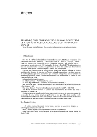 Anexo
RELATÓRIO FINAL DO I ENCONTRO N ACIONAL DE CENTROS
DE ATENÇÃO PSICOSSOCIAL ÁLCOOL E OUTRAS DROGAS –
CAPS ad
Tema: Drogas, Saúde Pública e Democracia: reduzindo danos, ampliando direitos.
I – Introdução
Nos dias 26 e 27 de abril de 2004, a cidade de Santo André, São Paulo, em parceria com
o Ministério da Saúde, sediou o I Encontro Nacional de CAPS ad – Dr ogas, Saúde
Pública e Democracia: reduzindo danos , ampliando direitos , que contou com a
presença de aproximadamente 100 instituições de todo o Brasil (CAPS cadastrados, em
fase de cadastramento e outros equipamentos da área da saúde que desenvolvem
atividades afins). Foram cadastrados para o evento 204 participantes.
Este foi um Encontro que se propôs como espaço de reflexão coletiva da prática
quotidiana dos Serviços de Atenção em Álcool e outras Drogas de todo o território nacional,
de reafirmação dos princípios e diretrizes que permeiam esta prática, sendo também um
momento preparatório para o Encontro Nacional de CAPS a se realizar na cidade de São
Paulo em junho de 2004.
A Mesa de Abertura contou com:
Sr. João Avamileno – Prefeito de Santo André
Sr. René Miguel Mindrisz – Secretário Municipal da Saúde de S.A.
Dra. Tereza de Jesus Campos Neta – Diretora do Departamento de Ações Programáticas
e Estratégicas – MS
Dra. Mirsa Delossi – Coordenadora Estadual de Saúde Mental/SP – CONASS
Sra. Maria Aparecida Damaia – Diretora do Departamento de Gestão do SUS –
Secretaria da Saúde/S.A.
Fundamentalmente, este Encontro traduz o promissor momento da área, no processo de
construção de uma clínica ampliada, pertinente e, por que não dizer, ousada, neste
momento histórico. Momento em que as políticas públicas buscam a maturidade da Reforma
e a concretização dos princípios do Sistema Único de Saúde em nosso País.
II – Conferências
1 - A política nacional de saúde mental para a atenção ao usuário de drogas. A
reforma psiquiátrica e os CAPS ad
Pedro Gabriel Delgado – Coordenador Nacional de Saúde Mental
Décio de Castro Alves – Coordenador do Programa Municipal de Saúde Mental de
Santo André
57A Política do Ministério da Saúde para a Atenção Integral a Usuários de Álcool e outras Drogras
 