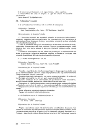 2 - O homem e sua relação com as dr ogas: história, valores e políticas
"A universalidade dos usos de drogas": o lugar das drogas na sociedade
pós-moderna
Carlos Geraldo D’ Andréa Espinheira
III – Relatórios Técnicos
1 - O CAPS ad como ordenador da rede no território de abrangência
1.1 Expositora Convidada
Maria Elizabete de Carvalho Freitas – CAPS ad Leste – Natal/RN
1.2 Considerações do Grupo de Trabalho
• O CAPS como "recriador" dos dispositivos geradores do vínculo do sujeito-cidadania,
fortalece a perspectiva de construção coletiva das múltiplas ações, com envolvimento e
participações efetivas do usuário, familiar e comunidade, propiciando ainda a articulação
intersetorial e interinstitucional;
• Cultivo de permanente diálogo por meio de espaços de discussão com a rede de saúde,
rede privada, movimentos sociais, Ongs, familiares e usuários, conselhos municipais, poder
judiciário, bem como outras esferas de governos, intentando inclusive ampliar nossos
cuidados;
• Garantia de financiamento das três esferas de governo para o desenvolvimento de
ações de divulgação, capacitação específica, pesquisa e extensão e, condições para
prestação da assistência definida no projeto terapêutico do serviço.
2 - O tr abalho interdisciplinar no CAPS ad
2.1 Expositora Convidada
Graziella Barbosa Barreiros – NAPS AD – Santo André/SP
2.2 Considerações do Grupo de Trabalho
• Ressaltar a importância dos trabalhadores participarem da passagem de plantão para
que as informações sejam acessíveis a todos e o projeto terapêutico seja permanentemente
construído de forma conjunta e horizontal;
• Ressaltar que a referência terapêutica não precisa necessariamente ser a de um técnico
com formação universitária, mas sim com quem o usuário se identifica;
• Buscar a construção de um saber coletivo, em que todos se sintam responsáveis,
evitando centralização em pessoas e/ou conhecimentos de uma única área;
• Desenvolver, no trabalho interdisciplinar, mecanismos de suporte para suprir limitações
e dificuldades dos membros da equipe no processo de condução dos projetos terapêuticos;
• A equipe como um todo deve ser responsável pela resolução e/ou encaminhamento das
tarefas;
• Buscar a formação permanente da equipe de trabalho;
• Agregar valor social ao trabalho interdisciplinar.
3 - Os desafios da adesão ao tratamento no CAPS ad
3.1 Expositora Convidada
Inês Torres – CPPT – Vitória/ES
3.2 Considerações do Grupo de Trabalho
• Ampliar o conceito de adesão não somente como uma dificuldade do usuário, mas
também do profissional (e sua subjetividade) implicado como parte ativa do processo, assim
como a família e a organização do serviço (tipos de dispositivos ofertados, abordagem etc.).
A adesão a algum tipo de cuidado não se relaciona somente ao CAPS ad, ou seja, o usuário
58 Ministério da Saúde
 