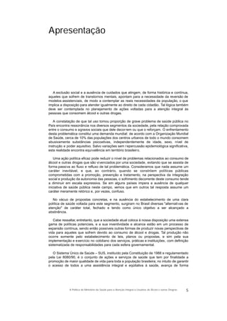 Apresentação
A exclusão social e a ausência de cuidados que atingem, de forma histórica e contínua,
aqueles que sofrem de transtornos mentais, apontam para a necessidade da reversão de
modelos assistenciais, de modo a contemplar as reais necessidades da população, o que
implica a disposição para atender igualmente ao direito de cada cidadão. Tal lógica também
deve ser contemplada no planejamento de ações voltadas para a atenção integral às
pessoas que consomem álcool e outras drogas.
A constatação de que tal uso tomou proporção de grave problema de saúde pública no
País encontra ressonância nos diversos segmentos da sociedade, pela relação comprovada
entre o consumo e agravos sociais que dele decorrem ou que o reforçam. O enfrentamento
desta problemática constitui uma demanda mundial: de acordo com a Organização Mundial
de Saúde, cerca de 10% das populações dos centros urbanos de todo o mundo consomem
abusivamente substâncias psicoativas, independentemente de idade, sexo, nível de
instrução e poder aquisitivo. Salvo variações sem repercussão epidemiológica significativa,
esta realidade encontra equivalência em território brasileiro.
Uma ação política eficaz pode reduzir o nível de problemas relacionados ao consumo de
álcool e outras drogas que são vivenciados por uma sociedade, evitando que se assista de
forma passiva ao fluxo e refluxo de tal problemática. Consideramos que nada assume um
caráter inevitável, e que, ao contrário, quando se constróem políticas públicas
comprometidas com a promoção, prevenção e tratamento, na perspectiva da integração
social e produção da autonomia das pessoas, o sofrimento decorrente deste consumo tende
a diminuir em escala expressiva. Se em alguns países impera a ausência de qualquer
iniciativa de saúde pública neste campo, vemos que em outros tal resposta assume um
caráter meramente retórico e, por vezes, confuso.
No vácuo de propostas concretas, e na ausência do estabelecimento de uma clara
política de saúde voltada para este segmento, surgiram no Brasil diversas "alternativas de
atenção" de caráter total, fechado e tendo como único objetivo a ser alcançado a
abstinência.
Cabe ressaltar, entretanto, que a sociedade atual coloca à nossa disposição uma extensa
gama de políticas potenciais, e a sua inventividade e alcance estão em um processo de
expansão contínua, sendo então possíveis outras formas de produzir novas perspectivas de
vida para aqueles que sofrem devido ao consumo de álcool e drogas. Tal produção não
ocorre somente pelo estabelecimento de leis, planos ou propostas, e sim pela sua
implementação e exercício no cotidiano dos serviços, práticas e instituições, com definição
sistematizada de responsabilidades para cada esfera governamental.
O Sistema Único de Saúde – SUS, instituído pela Constituição de 1988 e regulamentado
pela Lei 8080/90, é o conjunto de ações e serviços de saúde que tem por finalidade a
promoção de maior qualidade de vida para toda a população brasileira; no intuito de garantir
o acesso de todos a uma assistência integral e eqüitativa à saúde, avança de forma
5A Política do Ministério da Saúde para a Atenção Integral a Usuários de Álcool e outras Drogras
 
