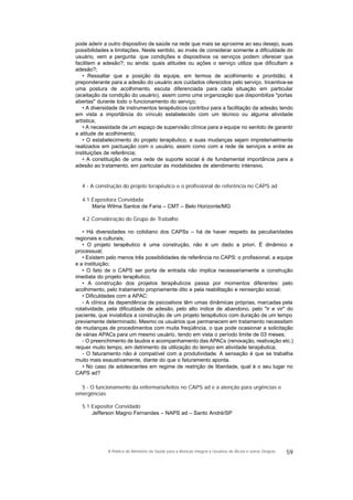 pode aderir a outro dispositivo de saúde na rede que mais se aproxime ao seu desejo, suas
possibilidades e limitações. Neste sentido, ao invés de considerar somente a dificuldade do
usuário, vem a pergunta: que condições e dispositivos os serviços podem oferecer que
facilitem a adesão?; ou ainda: quais atitudes ou ações o serviço utiliza que dificultam a
adesão?;
• Ressaltar que a posição da equipe, em termos de acolhimento e prontidão, é
preponderante para a adesão do usuário aos cuidados oferecidos pelo serviço. Incentiva-se
uma postura de acolhimento, escuta diferenciada para cada situação em particular
(aceitação da condição do usuário), assim como uma organização que disponibilize "portas
abertas" durante todo o funcionamento do serviço;
• A diversidade de instrumentos terapêuticos contribui para a facilitação da adesão, tendo
em vista a importância do vínculo estabelecido com um técnico ou alguma atividade
artística;
• A necessidade de um espaço de supervisão clínica para a equipe no sentido de garantir
a atitude de acolhimento;
• O estabelecimento do projeto terapêutico, e suas mudanças sejam impreterivelmente
realizados em pactuação com o usuário, assim como com a rede de serviços e entre as
instituições de referência;
• A constituição de uma rede de suporte social é de fundamental importância para a
adesão ao tratamento, em particular às modalidades de atendimento intensivo.
4 - A construção do projeto terapêutico e o profissional de referência no CAPS ad
4.1 Expositora Convidada
Maria Wilma Santos de Faria – CMT – Belo Horizonte/MG
4.2 Consideração do Grupo de Trabalho
• Há diversidades no cotidiano dos CAPSs – há de haver respeito às peculiaridades
regionais e culturais;
• O projeto terapêutico é uma construção, não é um dado a priori. É dinâmico e
processual;
• Existem pelo menos três possibilidades de referência no CAPS: o profissional, a equipe
e a instituição;
• O fato de o CAPS ser porta de entrada não implica necessariamente a construção
imediata do projeto terapêutico;
• A construção dos projetos terapêuticos passa por momentos diferentes: pelo
acolhimento, pelo tratamento propriamente dito e pela reabilitação e reinserção social;
• Dificuldades com a APAC:
- A clínica da dependência de psicoativos têm umas dinâmicas próprias, marcadas pela
rotatividade, pela dificuldade de adesão, pelo alto índice de abandono, pelo "ir e vir" do
paciente, que inviabiliza a construção de um projeto terapêutico com duração de um tempo
previamente determinado. Mesmo os usuários que permanecem em tratamento necessitam
de mudanças de procedimentos com muita freqüência, o que pode ocasionar a solicitação
de várias APACs para um mesmo usuário, tendo em vista o período limite de 03 meses;
- O preenchimento de laudos e acompanhamento das APACs (renovação, reativação etc.)
requer muito tempo, em detrimento da utilização do tempo em atividade terapêutica;
- O faturamento não é compatível com a produtividade. A sensação é que se trabalha
muito mais exaustivamente, diante do que o faturamento aponta.
• No caso de adolescentes em regime de restrição de liberdade, qual é o seu lugar no
CAPS ad?
5 - O funcionamento da enfermaria/leitos no CAPS ad e a atenção para urgências e
emergências
5.1 Expositor Convidado
Jefferson Magno Fernandes – NAPS ad – Santo André/SP
59A Política do Ministério da Saúde para a Atenção Integral a Usuários de Álcool e outras Drogras
 