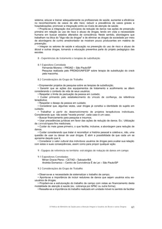 sistema; educar e treinar adequadamente os profissionais de saúde; aumentar a eficiência
no reconhecimento de casos de alto risco; reduzir a prevalência de casos graves e
hospitalizações; promover a integração entre os níveis de atenção de saúde;
• Propõe-se a integração dos princípios da redução de danos nas ações de prevenção
primária em relação ao uso de risco e abuso de drogas, tendo em vista a necessidade
humana em buscar estados alterados de consciência. Neste sentido, abordagens que
trabalham na ótica do "diga não às drogas" e de eliminar as drogas da sociedade por meio
de abordagens de cunho amedrontador se mostram pouco producentes em matéria de
prevenção;
• Integrar os setores de saúde e educação na prevenção do uso de risco e abuso de
álcool e outras drogas, tornando a educação preventiva parte do projeto pedagógico das
escolas.
8 - Experiências de tratamento e terapias de substituição
8.1 Expositora Convidada
Fernanda Moreira – PROAD – São Paulo/SP
Pesquisa realizada pelo PROAD/UNIFESP sobre terapia de substituição do crack
pela maconha.
8.2 Considerações do Grupo de Trabalho
• Empreender projetos de pesquisa sobre as terapias de substituição;
• Garantir que as ações dos equipamentos de tratamento e acolhimento se dêem
considerando o contexto de vida de seus usuários;
• Respeitar o limite de pactuação da pessoa em cuidado;
• Cuidar primando pelo estabelecimento do vínculo de confiança, da referência
terapêutica;
• Respeitar o desejo da pessoa em cuidado;
• Considerar que, algumas vezes, usar drogas já constitui a identidade do sujeito em
cuidado;
• Trabalhar a partir do desenvolvimento de projetos terapêuticos individuais.
Considerando que: não existe "receita pronta", cada caso é um caso;
• Buscar financiamento para pesquisa e insumos;
• Usar precedências jurídicas em favor das ações de redução de danos. Ex.: Utilização
da cannabispara fins medicinais;
• Cuidar do mais grave primeiro, o que facilita, inclusive, a abordagem para redução de
danos;
• Cuidar considerando que tratar é reconstituir a história pessoal e coletiva e, não, uma
questão de usar ou deixar de usar drogas. É abrir a possibilidade de que cada um se
aproxime daquilo que é;
• Considerar o valor cultural dos indivíduos usuários de drogas para avaliar sua relação
com estas e suas conseqüências, assim como para propor qualquer ação.
9 - Equipes de referência no território: estratégias de redução de danos em campo
9.1 Expositoras Convidadas
Mirian Gracie Plena – CETAD – Salvador/BA
Andréia Domanico – Centro de Convivência É de Lei – São Paulo/SP
9.2 Considerações do Grupo de Trabalho
• Observa-se a necessidade de sistematizar o trabalho de campo;
• Aponta-se a importância de incluir redutores de danos que sejam usuários e/ou ex-
usuários de drogas;
• Propõem-se a estruturação do trabalho de campo com vistas ao financiamento desta
modalidade de atenção à saúde (ex.: cobrança por APAC ou outra forma);
• Ressalta-se a importância do trabalho realizado em unidade móvel no sentido de facilitar
61A Política do Ministério da Saúde para a Atenção Integral a Usuários de Álcool e outras Drogras
 