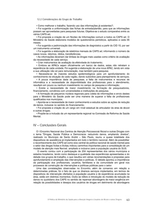 12.2 Considerações do Grupo de Trabalho
• Como melhorar o trabalho, fazendo uso das informações já existentes?;
• Foi sugerida a uniformização das fichas de entrada/plantão, para que as informações
possam ser aproveitadas para pesquisas futuras. Objetiva-se o estudo comparativo entre os
vários CAPS ad;
• Foi proposta a criação de um Núcleo de Informações comum a todos os CAPS ad. O
Ministério da Saúde elaboraria modelos de questionários periódicos, aplicados a cada 06
meses;
• Foi sugerida a padronização das informações de diagnóstico a partir do CID 10, por ser
um instrumento universal;
• Foi sugerida a elaboração de relatórios mensais de CAPS ad, informando o número de
casos novos, retornos, óbitos, transferências;
• As informações deveriam dar ênfase às drogas mais usadas como critério de avaliação
da necessidade de cada serviço;
• Criar instrumentos de avaliação da efetividade do tratamento;
• Embora as APACs sejam oficialmente um banco de dados, estas não retratam a
experiência de cada unidade. Foi sugerida a elaboração de uma nova APAC, tendo em vista
a sua utilização não só para remuneração, mas também para pesquisa;
• Necessita-se de maiores estudos epidemiológicos para um aprofundamento do
conhecimento da situação de cada região, dando subsídios para planejamento de serviços;
• A pouca importância dada às pesquisas, a falta de instrumentos e recursos de
informática e a necessidade de disponibilidade dos profissionais para o atendimento,
resultam em pouco ou nenhum investimento no campo de pesquisa e informação;
• Existe a necessidade de maior investimento na formação de pesquisadores,
financiamento, convênios com universidades e instituições de pesquisa;
• A formação de pequenos núcleos regionais para coleta de informações e envio destes
para o Ministério da Saúde pode ser uma maneira de superar a falta de profissionais
qualificados nos municípios;
• Aponta-se a necessidade de maior conhecimento e estudos sobre as ações de redução
de danos, inclusive no sentido do financiamento;
• Foi proposta a criação de um cargo em nível estadual de articulador da área de álcool
e outras drogas;
• Propõe-se a inclusão de um representante regional na Comissão de Reforma de Saúde
Mental.
IV – Conclusões Gerais
O I Encontro Nacional dos Centros de Atenção Psicossocial Álcool e outras Drogas com
o tema "Drogas, Saúde Pública e Democracia: reduzindo danos, ampliando direitos",
realizado no Município de Santo André – São Paulo, reuniu a quase totalidade dos
dispositivos de assistência já implantados em todo o território nacional. Além de possibilitar
o reconhecimento dos CAPS ad como eixo central da política nacional de saúde mental para
o setor das drogas lícitas e ilícitas, indicou caminhos importantes para a consolidação de um
modelo de atenção mais flexível, ampliado e inclusivo para a população usuária do SUS.
O evento contou com a participação de 204 representantes dos vários municípios e
estados brasileiros, tendo como destaque a qualidade das experiências apresentadas e do
debate nos grupos de trabalho, o que resultou em várias recomendações e propostas para
aprofundamento e ampliação das intervenções e políticas. O debate apontou a importância
da participação dos profissionais, usuários, familiares e da comunidade em geral nos
processos de construção de intervenções e políticas públicas para o setor.
Uma das constatações observadas no Encontro, além de consenso em relação a
determinadas práticas, foi o fato de que os diversos serviços implantados, em termos de
dispositivos de intervenção ofertados à população usuária e de experiência acumulada na
área, estão em distintos momentos. Outra se refere à introdução do modelo de redução de
danos no quotidiano dos CAPS no sentido de repensar abordagens de maior exigência em
relação às possibilidades e desejos dos usuários de drogas em detrimento de abordagens
63A Política do Ministério da Saúde para a Atenção Integral a Usuários de Álcool e outras Drogras
 