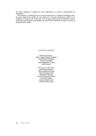 de menor exigência e criação de novas alternativas na clínica da dependência de
psicoativos.
Para finalizar, acreditamos que a troca de experiência e o debate possibilitado pelo I
Encontro Nacional de CAPS ad, com vistas ao I Encontro Nacional de CAPS a ser
realizado nos dias 28, 29, 30 de junho e 01 de julho, adquire grande importância para a
construção permanente e participativa de uma Política Nacional de Saúde na área de
drogas lícitas e ilícitas.
Comissão Or ganizador a
Ministério da Saúde
Pedro Gabriel Godinho Delgado
Sueli Moreira Rodrigues
Francisco Cordeiro
André Magalhães Teixeira
Kelle Antunes
Prefeitura de Santo André
Rene Miguel Mindrisz
Maria Aparecida Damaia
Décio de Castro Alves
Graziella B. Barreiros
Vilmar Ezequiel dos Santos
Ana Lucia Spiassi
Drauzio Viegas Júnior
Silvia Moreira da Silva
64 Ministério da Saúde
 