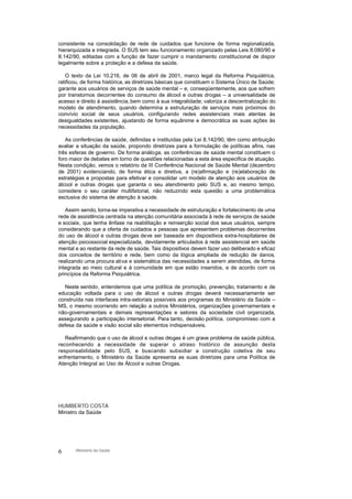 consistente na consolidação de rede de cuidados que funcione de forma regionalizada,
hierarquizada e integrada. O SUS tem seu funcionamento organizado pelas Leis 8.080/90 e
8.142/90, editadas com a função de fazer cumprir o mandamento constitucional de dispor
legalmente sobre a proteção e a defesa da saúde.
O texto da Lei 10.216, de 06 de abril de 2001, marco legal da Reforma Psiquiátrica,
ratificou, de forma histórica, as diretrizes básicas que constituem o Sistema Único de Saúde;
garante aos usuários de serviços de saúde mental – e, conseqüentemente, aos que sofrem
por transtornos decorrentes do consumo de álcool e outras drogas – a universalidade de
acesso e direito à assistência, bem como à sua integralidade; valoriza a descentralização do
modelo de atendimento, quando determina a estruturação de serviços mais próximos do
convívio social de seus usuários, configurando redes assistenciais mais atentas às
desigualdades existentes, ajustando de forma equânime e democrática as suas ações às
necessidades da população.
As conferências de saúde, definidas e instituídas pela Lei 8.142/90, têm como atribuição
avaliar a situação da saúde, propondo diretrizes para a formulação de políticas afins, nas
três esferas de governo. De forma análoga, as conferências de saúde mental constituem o
foro maior de debates em torno de questões relacionadas a esta área especifica de atuação.
Nesta condição, vemos o relatório da III Conferência Nacional de Saúde Mental (dezembro
de 2001) evidenciando, de forma ética e diretiva, a (re)afirmação e (re)elaboração de
estratégias e propostas para efetivar e consolidar um modelo de atenção aos usuários de
álcool e outras drogas que garanta o seu atendimento pelo SUS e, ao mesmo tempo,
considere o seu caráter multifatorial, não reduzindo esta questão a uma problemática
exclusiva do sistema de atenção à saúde.
Assim sendo, torna-se imperativa a necessidade de estruturação e fortalecimento de uma
rede de assistência centrada na atenção comunitária associada à rede de serviços de saúde
e sociais, que tenha ênfase na reabilitação e reinserção social dos seus usuários, sempre
considerando que a oferta de cuidados a pessoas que apresentem problemas decorrentes
do uso de álcool e outras drogas deve ser baseada em dispositivos extra-hospitalares de
atenção psicossocial especializada, devidamente articulados à rede assistencial em saúde
mental e ao restante da rede de saúde. Tais dispositivos devem fazer uso deliberado e eficaz
dos conceitos de território e rede, bem como da lógica ampliada de redução de danos,
realizando uma procura ativa e sistemática das necessidades a serem atendidas, de forma
integrada ao meio cultural e à comunidade em que estão inseridos, e de acordo com os
princípios da Reforma Psiquiátrica.
Neste sentido, entendemos que uma política de promoção, prevenção, tratamento e de
educação voltada para o uso de álcool e outras drogas deverá necessariamente ser
construída nas interfaces intra-setoriais possíveis aos programas do Ministério da Saúde –
MS, o mesmo ocorrendo em relação a outros Ministérios, organizações governamentais e
não-governamentais e demais representações e setores da sociedade civil organizada,
assegurando a participação intersetorial. Para tanto, decisão política, compromisso com a
defesa da saúde e visão social são elementos indispensáveis.
Reafirmando que o uso de álcool e outras drogas é um grave problema de saúde pública,
reconhecendo a necessidade de superar o atraso histórico de assunção desta
responsabilidade pelo SUS, e buscando subsidiar a construção coletiva de seu
enfrentamento, o Ministério da Saúde apresenta as suas diretrizes para uma Política de
Atenção Integral ao Uso de Álcool e outras Drogas.
HUMBERTO COSTA
Ministro da Saúde
6 Ministério da Saúde
 