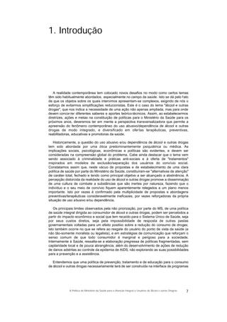 1. Introdução
A realidade contemporânea tem colocado novos desafios no modo como certos temas
têm sido habitualmente abordados, especialmente no campo da saúde. Isto se dá pelo fato
de que os objetos sobre os quais intervimos apresentam-se complexos, exigindo de nós o
esforço de evitarmos simplificações reducionistas. Este é o caso do tema "álcool e outras
drogas", que nos indica a necessidade de uma ação não apenas ampliada, mas para onde
devem concorrer diferentes saberes e aportes teórico-técnicos. Assim, ao estabelecermos
diretrizes, ações e metas na constituição de políticas para o Ministério da Saúde para os
próximos anos, deveremos ter em mente a perspectiva transversalizadora que permite a
apreensão do fenômeno contemporâneo do uso abusivo/dependência de álcool e outras
drogas de modo integrado, e diversificado em ofertas terapêuticas, preventivas,
reabilitadoras, educativas e promotoras da saúde.
Historicamente, a questão do uso abusivo e/ou dependência de álcool e outras drogas
tem sido abordada por uma ótica predominantemente psiquiátrica ou médica. As
implicações sociais, psicológicas, econômicas e políticas são evidentes, e devem ser
consideradas na compreensão global do problema. Cabe ainda destacar que o tema vem
sendo associado à criminalidade e práticas anti-sociais e à oferta de "tratamentos"
inspirados em modelos de exclusão/separação dos usuários do convívio social.
Constatamos assim que, neste vácuo de propostas e de estabelecimento de uma clara
política de saúde por parte do Ministério da Saúde, constituíram-se "alternativas de atenção"
de caráter total, fechado e tendo como principal objetivo a ser alcançado a abstinência. A
percepção distorcida da realidade do uso de álcool e outras drogas promove a disseminação
de uma cultura de combate a substâncias que são inertes por natureza, fazendo que o
indivíduo e o seu meio de convívio fiquem aparentemente relegados a um plano menos
importante. Isto por vezes é confirmado pela multiplicidade de propostas e abordagens
preventivas/terapêuticas consideravelmente ineficazes, por vezes reforçadoras da própria
situação de uso abusivo e/ou dependência.
Os principais limites observados pela não priorização, por parte do MS, de uma política
de saúde integral dirigida ao consumidor de álcool e outras drogas, podem ser percebidos a
partir do impacto econômico e social que tem recaído para o Sistema Único de Saúde, seja
por seus custos diretos, seja pela impossibilidade de resposta de outras pastas
governamentais voltadas para um efeito positivo sobre a redução do consumo de drogas;
isto também ocorre no que se refere ao resgate do usuário do ponto de vista da saúde (e
não tão-somente moralista ou legalista), e em estratégias de comunicação que reforçam o
senso comum de que todo consumidor é marginal e perigoso para a sociedade.
Internamente à Saúde, ressalta-se a elaboração pregressa de políticas fragmentadas, sem
capilaridade local e de pouca abrangência, além do desenvolvimento de ações de redução
de danos adstritas ao controle da epidemia de AIDS, não explorando as suas possibilidades
para a prevenção e a assistência.
Entendemos que uma política de prevenção, tratamento e de educação para o consumo
de álcool e outras drogas necessariamente terá de ser construída na interface de programas
7A Política do Ministério da Saúde para a Atenção Integral a Usuários de Álcool e outras Drogras
 