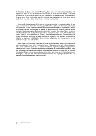 do Ministério da Saúde com outros Ministérios, bem como com setores da sociedade civil
organizada. Trata-se aqui de afirmar que o consumo de álcool e outras drogas é um grave
problema de saúde pública. Dentro de uma perspectiva de saúde pública, o planejamento
de programas deve contemplar grandes parcelas da população, de uma forma que a
abstinência não seja a única meta viável e possível aos usuários.
A dependência das drogas é transtorno em que predomina a heterogeneidade, já que
afeta as pessoas de diferentes maneiras, por diferentes razões, em diferentes contextos e
circunstâncias. Muitos consumidores de drogas não compartilham da expectativa e desejo
de abstinência dos profissionais de saúde, e abandonam os serviços. Outros sequer
procuram tais serviços, pois não se sentem acolhidos em suas diferenças. Assim, o nível de
adesão ao tratamento ou a práticas preventivas e de promoção é baixo, não contribuindo
para a inserção social e familiar do usuário. Temos ainda presenciado o aparecimento de
novas substâncias de abuso e novas formas de consumo, que adotam características
próprias e requerem modalidades de prevenção adaptadas aos consumidores e aos
contextos em que são consumidas.
Reconhecer o consumidor, suas características e necessidades, assim como as vias de
administração de drogas, exige a busca de novas estratégias de contato e de vínculo com
ele e seus familiares, para que se possa desenhar e implantar múltiplos programas de
prevenção, educação, tratamento e promoção adaptados às diferentes necessidades. Para
que uma política de saúde seja coerente, eficaz e efetiva deve ter em conta que as distintas
estratégias são complementares e não concorrentes, e que, portanto, o retardo do consumo
de drogas, a redução dos danos associada ao consumo e a superação do consumo são
elementos fundamentais para sua construção.
8 Ministério da Saúde
 