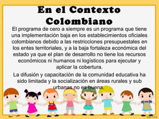 En el Contexto
Colombiano
El programa de cero a siempre es un programa que tiene
una implementación baja en los establecimientos oficiales
colombianos debido a las restricciones presupuestales en
los entes territoriales, y a la baja fortaleza económica del
estado ya que el plan de desarrollo no tiene los recursos
económicos ni humanos ni logísticos para ejecutar y
aplicar la cobertura.
La difusión y capacitación de la comunidad educativa ha
sido limitada y la socialización en áreas rurales y sub
urbanas no es buena.
 