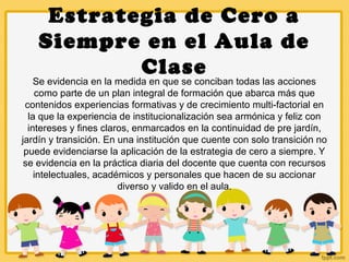 Estrategia de Cero a
Siempre en el Aula de
Clase
Se evidencia en la medida en que se conciban todas las acciones
como parte de un plan integral de formación que abarca más que
contenidos experiencias formativas y de crecimiento multi-factorial en
la que la experiencia de institucionalización sea armónica y feliz con
intereses y fines claros, enmarcados en la continuidad de pre jardín,
jardín y transición. En una institución que cuente con solo transición no
puede evidenciarse la aplicación de la estrategia de cero a siempre. Y
se evidencia en la práctica diaria del docente que cuenta con recursos
intelectuales, académicos y personales que hacen de su accionar
diverso y valido en el aula.
 