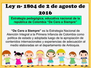 Ley n- 1804 de 2 de agosto de
2016
Estrategia pedagógica, educativa nacional de la
república de Colombia “De Cero a Siempre”
“De Cero a Siempre” es la Estrategia Nacional de
Atención Integral a la Primera Infancia de Colombia como
política de estado y adoptada luego de la apropiación de
contenidos internacionales y experiencias de adecuación al
medio elaboradas en el departamento de Antioquia.
 