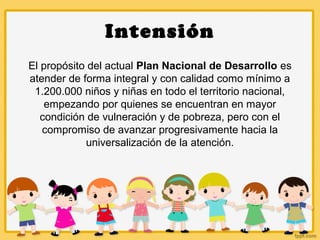 Intensión
El propósito del actual Plan Nacional de Desarrollo es
atender de forma integral y con calidad como mínimo a
1.200.000 niños y niñas en todo el territorio nacional,
empezando por quienes se encuentran en mayor
condición de vulneración y de pobreza, pero con el
compromiso de avanzar progresivamente hacia la
universalización de la atención.
 