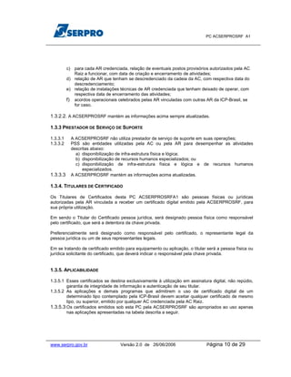 PC ACSERPROSRF A1




          c) para cada AR credenciada, relação de eventuais postos provisórios autorizados pela AC
             Raiz a funcionar, com data de criação e encerramento de atividades;
          d) relação de AR que tenham se descredenciado da cadeia da AC, com respectiva data do
             descredenciamento;
          e) relação de instalações técnicas de AR credenciada que tenham deixado de operar, com
             respectiva data de encerramento das atividades;
          f) acordos operacionais celebrados pelas AR vinculadas com outras AR da ICP-Brasil, se
             for caso.

1.3.2.2. A ACSERPROSRF mantém as informações acima sempre atualizadas.

1.3.3 PRESTADOR DE SERVIÇO DE SUPORTE

1.3.3.1     A ACSERPROSRF não utiliza prestador de serviço de suporte em suas operações;
1.3.3.2     PSS são entidades utilizadas pela AC ou pela AR para desempenhar as atividades
            descritas abaixo:
              a) disponibilização de infra-estrutura física e lógica;
              b) disponibilização de recursos humanos especializados; ou
              c) disponibilização de infra-estrutura física e lógica e de recursos humanos
                 especializados.
1.3.3.3     A ACSERPROSRF mantém as informações acima atualizadas.

1.3.4. TITULARES DE CERTIFICADO

Os Titulares de Certificados desta PC ACSERPROSRFA1 são pessoas físicas ou jurídicas
autorizadas pela AR vinculada a receber um certificado digital emitido pela ACSERPROSRF, para
sua própria utilização.

Em sendo o Titular do Certificado pessoa jurídica, será designado pessoa física como responsável
pelo certificado, que será a detentora da chave privada.

Preferencialmente será designado como responsável pelo certificado, o representante legal da
pessoa jurídica ou um de seus representantes legais.

Em se tratando de certificado emitido para equipamento ou aplicação, o titular será a pessoa física ou
jurídica solicitante do certificado, que deverá indicar o responsável pela chave privada.


1.3.5. APLICABILIDADE

1.3.5.1 Esses certificados se destina exclusivamente à utilização em assinatura digital, não repúdio,
        garantia de integridade de informação e autenticação de seu titular.
1.3.5.2 As aplicações e demais programas que admitirem o uso de certificado digital de um
        determinado tipo contemplado pela ICP-Brasil devem aceitar qualquer certificado de mesmo
        tipo, ou superior, emitido por qualquer AC credenciada pela AC Raiz.
1.3.5.3 Os certificados emitidos sob esta PC pela ACSERPROSRF são apropriados ao uso apenas
        nas aplicações apresentadas na tabela descrita a seguir.




www.serpro.gov.br                  Versão 2.0 de 26/06/2006                   Página   10 de 29
 