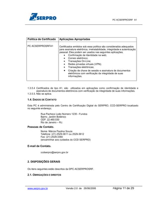 PC ACSERPROSRF A1




Política de Certificado    Aplicações Apropriadas

PC ACSERPROSRFA1           Certificados emitidos sob essa política são considerados adequados
                           para assinatura eletrônica, irretratabilidade, integridade e autenticação
                           pessoal. Eles podem ser usados nas seguintes aplicações;
                               • Confirmação de Identidade na web;
                               • Correio eletrônico;
                               • Transações On-Line;
                               • Redes privadas virtuais (VPN);
                               • Transações eletrônicas;
                               • Criação de chave de sessão e assinatura de documentos
                                    eletrônicos com verificação da integridade de suas
                                    informações.



1.3.5.4 Certificados de tipo A1, são utilizados em aplicações como confirmação de identidade e
         assinatura de documentos eletrônicos com verificação da integridade de suas informações.
1.3.5.5. Não se aplica.

1.4. DADOS DE CONTATO

Esta PC é administrada pelo Centro de Certificação Digital do SERPRO, CCD-SERPRO localizado
no seguinte endereço;

           Rua Pacheco Leão Número 1235 - Fundos
           Bairro. Jardim Botânico
           CEP. 22.460.030
           Rio de Janeiro – RJ.
Pessoas de Contato.
           Nome: Márcia Paulina Souza
           Telefone: (21) 2529-3611 ou 2529-3612
           Fax: (21) 2529-3360
           (encaminhar aos cuidados do CCD SERPRO)

E-mail de Contato.

           ccdserpro@serpro.gov.br


2. DISPOSIÇÕES GERAIS

Os itens seguintes estão descritos da DPC ACSERPROSRF.

2.1. OBRIGAÇÕES E DIREITOS



www.serpro.gov.br                Versão 2.0 de 26/06/2006                     Página   11 de 29
 