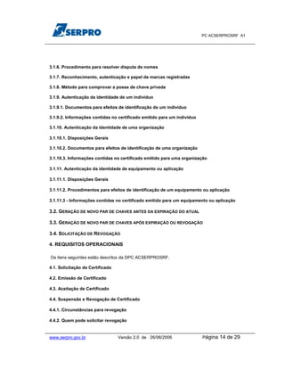 PC ACSERPROSRF A1




3.1.6. Procedimento para resolver disputa de nomes

3.1.7. Reconhecimento, autenticação e papel de marcas registradas

3.1.8. Método para comprovar a posse de chave privada

3.1.9. Autenticação da identidade de um indivíduo

3.1.9.1. Documentos para efeitos de identificação de um indivíduo

3.1.9.2. Informações contidas no certificado emitido para um indivíduo

3.1.10. Autenticação da identidade de uma organização

3.1.10.1. Disposições Gerais

3.1.10.2. Documentos para efeitos de identificação de uma organização

3.1.10.3. Informações contidas no certificado emitido para uma organização

3.1.11. Autenticação da identidade de equipamento ou aplicação

3.1.11.1. Disposições Gerais

3.1.11.2. Procedimentos para efeitos de identificação de um equipamento ou aplicação

3.1.11.3 - Informações contidas no certificado emitido para um equipamento ou aplicação

3.2. GERAÇÃO DE NOVO PAR DE CHAVES ANTES DA EXPIRAÇÃO DO ATUAL

3.3. GERAÇÃO DE NOVO PAR DE CHAVES APÓS EXPIRAÇÃO OU REVOGAÇÃO

3.4. SOLICITAÇÃO DE REVOGAÇÃO

4. REQUISITOS OPERACIONAIS

Os itens seguintes estão descritos da DPC ACSERPROSRF.

4.1. Solicitação de Certificado

4.2. Emissão de Certificado

4.3. Aceitação de Certificado

4.4. Suspensão e Revogação de Certificado

4.4.1. Circunstâncias para revogação

4.4.2. Quem pode solicitar revogação


www.serpro.gov.br                 Versão 2.0 de 26/06/2006               Página   14 de 29
 
