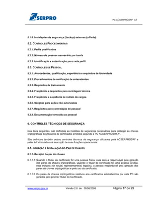 PC ACSERPROSRF A1




5.1.8. Instalações de segurança (backup) externas (off-site)

5.2. CONTROLES PROCEDIMENTAIS

5.2.1. Perfis qualificados

5.2.2. Número de pessoas necessário por tarefa

5.2.3. Identificação e autenticação para cada perfil

5.3. CONTROLES DE PESSOAL

5.3.1. Antecedentes, qualificação, experiência e requisitos de idoneidade

5.3.2. Procedimentos de verificação de antecedentes

5.3.3. Requisitos de treinamento

5.3.4. Freqüência e requisitos para reciclagem técnica

5.3.5. Freqüência e seqüência de rodízio de cargos

5.3.6. Sanções para ações não autorizadas

5.3.7. Requisitos para contratação de pessoal

5.3.8. Documentação fornecida ao pessoal


6. CONTROLES TÉCNICOS DE SEGURANÇA

Nos itens seguintes, são definidas as medidas de segurança necessárias para proteger as chaves
criptográficas dos titulares de certificados emitidos segundo a PC ACSERPROSRFA1.

São definidos também outros controles técnicos de segurança utilizados pela ACSERPROSRF e
pelas AR vinculadas na execução de suas funções operacionais.

6.1. GERAÇÃO E INSTALAÇÃO DO PAR DE CHAVES

6.1.1. Geração do par de chaves

6.1.1.1 Quando o titular de certificado for uma pessoa física, esta será a responsável pela geração
        dos pares de chaves criptográficas. Quando o titular de certificado for uma pessoa jurídica,
        esta indicará por seu(s) representante(s) legal(is), a pessoa responsável pela geração dos
        pares de chaves criptográficas e pelo uso do certificado.

6.1.1.2 Os pares de chaves criptográficos relativos aos certificados estabelecidos por esta PC são
        gerados pelo próprio Titular do Certificado.



www.serpro.gov.br                  Versão 2.0 de 26/06/2006                  Página   17 de 29
 