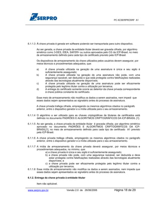PC ACSERPROSRF A1




6.1.1.3 A chave privada é gerada em software podendo ser transportada para outro dispositivo.

       Ao ser gerada, a chave privada da entidade titular deverá ser gravada cifrada, por algoritmo
       simétrico como 3-DES, IDEA, SAFER+ ou outros aprovados pelo CG da ICP-Brasil, no meio
       de armazenamento definido para cada tipo de certificado previsto pela ICP-Brasil.

       Os dispositivos de armazenamento da chave utilizados pelos usuários devem assegurar, por
       meios técnicos e procedimentais adequados, que:

       a)      A chave privada utilizada na geração de uma assinatura é única e seu sigilo é
               suficientemente assegurado;
       b)      A chave privada utilizada na geração de uma assinatura não pode, com uma
               segurança razoável, ser deduzida e que está protegida contra falsificações realizadas
               através das tecnologias atualmente disponíveis;
       c)      A chave privada utilizada na geração de uma assinatura pode ser eficazmente
               protegida pelo legítimo titular contra a utilização por terceiros;
       d)      A entrega do certificado somente ocorre ao detentor da chave privada correspondente
               à chave pública constante do certificado.

       Esse meio de armazenamento não modifica os dados a serem assinados, nem impedi que
       esses dados sejam apresentados ao signatário antes do processo de assinatura.

       A chave privada trafega cifrada, empregando os mesmos algoritmos citados no parágrafo
       anterior, entre o dispositivo gerador e a mídia utilizada para o seu armazenamento.

6.1.1.4 O algoritmo a ser utilizado para as chaves criptográficas de titulares de certificados está
        definido no documento PADRÕES E ALGORITMOS CRIPTOGRÁFICOS DA ICP-BRASIL [1].

6.1.1.5 Ao ser gerada, a chave privada da entidade titular é gravada cifrada, por algoritmo simétrico
        aprovado no documento PADRÕES E ALGORITMOS CRIPTOGRÁFICOS DA ICP-
        BRASIL[1], no meio de armazenamento definido para cada tipo de certificado A1 previsto
        pela ICP-Brasil.

6.1.1.6 A chave privada trafega cifrada, empregando os mesmos algoritmos citados no parágrafo
        anterior, entre o dispositivo gerador e a mídia utilizada para o seu armazenamento.

6.1.1.7 A mídia de armazenamento da chave privada deverá assegurar, por meios técnicos e
        procedimentais adequados, no mínimo, que:
               a) a chave privada é única e seu sigilo é suficientemente assegurado;
               b) a chave privada não pode, com uma segurança razoável, ser deduzida e deve
                  estar protegida contra falsificações realizadas através das tecnologias atualmente
                  disponíveis; e
               c) a chave privada pode ser eficazmente protegida pelo legítimo titular contra a
                  utilização por terceiros.
6.1.1.8 Essa mídia de armazenamento não modifica os dados a serem assinados, nem impede que
        esses dados sejam apresentados ao signatário antes do processo de assinatura.

6.1.2. Entrega da chave privada à entidade titular

        Item não aplicável.

www.serpro.gov.br                 Versão 2.0 de 26/06/2006                   Página   18 de 29
 