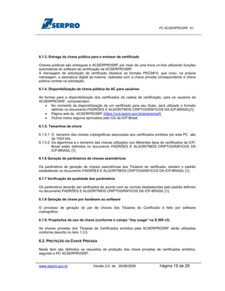 PC ACSERPROSRF A1




6.1.3. Entrega da chave pública para o emissor de certificado

Chaves públicas são entregues à ACSERPROSRF por meio de uma troca on-line utilizando funções
automáticas do software de certificação da ACSERPROSRF.
A mensagem de solicitação de certificado obedece ao formato PKCS#10, que inclui, na própria
mensagem, a assinatura digital da mesma, realizada com a chave privada correspondente à chave
pública contida na solicitação.

6.1.4. Disponibilização de chave pública da AC para usuários

As formas para a disponibilização dos certificados da cadeia de certificação, para os usuários da
ACSERPROSRF, compreendem:
    • No momento da disponibilização de um certificado para seu titular, será utilizado o formato
       definido no documento PADRÕES E ALGORITMOS CRIPTOGRÁFICOS DA ICP-BRASIL[1];
    • Página web da ACSERPROSRF (https://ccd.serpro.gov.br/acserprosrf)
    • Outros meios seguros aprovados pelo CG da ICP-Brasil.

6.1.5. Tamanhos de chave

6.1.5.1 O tamanho das chaves criptográficas associadas aos certificados emitidos por esta PC são
        de 1024 bits.
6.1.5.2 Os algoritmos e o tamanho das chaves utilizados nos diferentes tipos de certificados da ICP-
        Brasil estão definidos no documento PADRÕES E ALGORITMOS CRIPTOGRÁFICOS DA
        ICP-BRASIL [1].

6.1.6 Geração de parâmetros de chaves assimétricas

Os parâmetros de geração de chaves assimétricas dos Titulares de certificado, adotam o padrão
estabelecido no documento PADRÕES E ALGORITMOS CRIPTOGRÁFICOS DA ICP-BRASIL [1].

6.1.7 Verificação da qualidade dos parâmetros

Os parâmetros deverão ser verificados de acordo com as normas estabelecidas pelo padrão definido
no documento PADRÕES E ALGORITMOS CRIPTOGRÁFICOS DA ICP-BRASIL [1].

6.1.8 Geração de chave por hardware ou software

O processo de geração do par de chaves dos Titulares do Certificado é feito por software
criptográfico.

6.1.9. Propósitos de uso de chave (conforme o campo “key usage” na X.509 v3)

As chaves privadas dos Titulares de Certificados emitidos pela ACSERPROSRF serão utilizadas
conforme descrito no item 1.3.5.

6.2. PROTEÇÃO DA CHAVE PRIVADA

Neste item são definidos os requisitos de proteção das chave privadas de certificados emitidos,
segundo a PC ACSERPROSRF.


www.serpro.gov.br                 Versão 2.0 de 26/06/2006                   Página   19 de 29
 