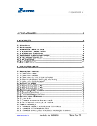 PC ACSERPROSRF A1




LISTA DE ACRÔNIMOS.............................................................................................8



1. INTRODUÇÃO ........................................................................................................9

1.1. VISÃO GERAL .........................................................................................................9
1.2. IDENTIFICAÇÃO .......................................................................................................9
1.3. COMUNIDADE E APLICABILIDADE ..............................................................................9
1.3.1. AUTORIDADES CERTIFICADORAS ...........................................................................9
1.3.2. AUTORIDADES DE REGISTRO ................................................................................9
1.3.3 PRESTADOR DE SERVIÇO DE SUPORTE .................................................................10
1.3.4. TITULARES DE CERTIFICADO ...............................................................................10
1.3.5. APLICABILIDADE ................................................................................................10
1.4. DADOS DE CONTATO .............................................................................................11

2. DISPOSIÇÕES GERAIS .......................................................................................11

2.1. OBRIGAÇÕES E DIREITOS .......................................................................................11
2.1.1. OBRIGAÇÕES DA AC ..........................................................................................12
2.1.2. OBRIGAÇÕES DAS AR.........................................................................................12
2.1.3. OBRIGAÇÕES DO TITULAR DO CERTIFICADO .........................................................12
2.1.4. DIREITOS DA TERCEIRA PARTE (RELYING PARTY)..................................................12
2.1.5. OBRIGAÇÕES DO REPOSITÓRIO ...........................................................................12
2.2. RESPONSABILIDADES ............................................................................................12
2.2.1. RESPONSABILIDADES DA AC ...............................................................................12
2.2.2. RESPONSABILIDADES DA AR ...............................................................................12
2.3. RESPONSABILIDADE FINANCEIRA ...........................................................................12
2.3.2. RELAÇÕES FIDUCIÁRIAS .....................................................................................12
2.3.3. PROCESSOS ADMINISTRATIVOS ...........................................................................12
2.4. INTERPRETAÇÃO E EXECUÇÃO ...............................................................................12
2.4.1. LEGISLAÇÃO ......................................................................................................12
2.4.2. FORMA DE INTERPRETAÇÃO E NOTIFICAÇÃO .........................................................12
2.4.3. PROCEDIMENTOS DE SOLUÇÃO DE DISPUTA ..........................................................12
2.5. TARIFAS DE SERVIÇO ............................................................................................12
2.5.1. TARIFAS DE EMISSÃO E RENOVAÇÃO DE CERTIFICADOS ..........................................12
2.5.2. TARIFAS DE ACESSO A CERTIFICADOS ..................................................................12
2.5.3. TARIFAS DE REVOGAÇÃO OU DE ACESSO À INFORMAÇÃO DE STATUS .......................12

www.serpro.gov.br                         Versão 2.0 de 26/06/2006                            Página     2 de 29
 