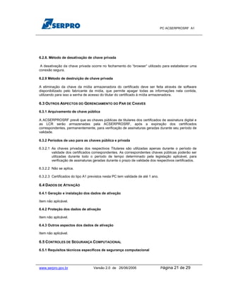 PC ACSERPROSRF A1




6.2.8. Método de desativação de chave privada

 A desativação da chave privada ocorre no fechamento do “browser” utilizado para estabelecer uma
conexão segura.

6.2.9 Método de destruição de chave privada

A eliminação da chave da mídia armazenadora do certificado deve ser feita através de software
disponibilizado pelo fabricante da mídia, que permite apagar todas as informações nela contida,
utilizando para isso a senha de acesso do titular do certificado à mídia armazenadora.

6.3 OUTROS ASPECTOS DO GERENCIAMENTO DO PAR DE CHAVES

6.3.1 Arquivamento de chave pública

A ACSERPROSRF prevê que as chaves públicas de titulares dos certificados de assinatura digital e
as LCR serão armazenadas pela ACSERPROSRF, após a expiração dos certificados
correspondentes, permanentemente, para verificação de assinaturas geradas durante seu período de
validade.

6.3.2 Períodos de uso para as chaves pública e privada

6.3.2.1 As chaves privadas dos respectivos Titulares são utilizadas apenas durante o período de
        validade dos certificados correspondentes. As correspondentes chaves públicas poderão ser
        utilizadas durante todo o período de tempo determinado pela legislação aplicável, para
        verificação de assinaturas geradas durante o prazo de validade dos respectivos certificados.

6.3.2.2 Não se aplica.

6.3.2.3 Certificados do tipo A1 previstos nesta PC tem validade de até 1 ano.

6.4 DADOS DE ATIVAÇÃO

6.4.1 Geração e instalação dos dados de ativação

Item não aplicável.

6.4.2 Proteção dos dados de ativação

Item não aplicável.

6.4.3 Outros aspectos dos dados de ativação

Item não aplicável.

6.5 CONTROLES DE SEGURANÇA COMPUTACIONAL

6.5.1 Requisitos técnicos específicos de segurança computacional




www.serpro.gov.br                  Versão 2.0 de 26/06/2006                     Página   21 de 29
 
