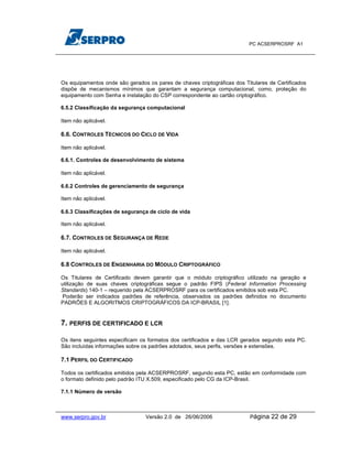 PC ACSERPROSRF A1




Os equipamentos onde são gerados os pares de chaves criptográficas dos Titulares de Certificados
dispõe de mecanismos mínimos que garantam a segurança computacional, como, proteção do
equipamento com Senha e instalação do CSP correspondente ao cartão criptográfico.

6.5.2 Classificação da segurança computacional

Item não aplicável.

6.6. CONTROLES TÉCNICOS DO CICLO DE VIDA

Item não aplicável.

6.6.1. Controles de desenvolvimento de sistema

Item não aplicável.

6.6.2 Controles de gerenciamento de segurança

Item não aplicável.

6.6.3 Classificações de segurança de ciclo de vida

Item não aplicável.

6.7. CONTROLES DE SEGURANÇA DE REDE

Item não aplicável.

6.8 CONTROLES DE ENGENHARIA DO MÓDULO CRIPTOGRÁFICO

Os Titulares de Certificado devem garantir que o módulo criptográfico utilizado na geração e
utilização de suas chaves criptográficas segue o padrão FIPS (Federal Information Processing
Standards) 140-1 – requerido pela ACSERPROSRF para os certificados emitidos sob esta PC.
 Poderão ser indicados padrões de referência, observados os padrões definidos no documento
PADRÕES E ALGORITMOS CRIPTOGRÁFICOS DA ICP-BRASIL [1].


7. PERFIS DE CERTIFICADO E LCR

Os itens seguintes especificam os formatos dos certificados e das LCR gerados segundo esta PC.
São incluídas informações sobre os padrões adotados, seus perfis, versões e extensões.

7.1 PERFIL DO CERTIFICADO

Todos os certificados emitidos pela ACSERPROSRF, segundo esta PC, estão em conformidade com
o formato definido pelo padrão ITU X.509, especificado pelo CG da ICP-Brasil.

7.1.1 Número de versão



www.serpro.gov.br                Versão 2.0 de 26/06/2006                 Página   22 de 29
 
