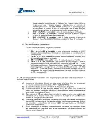 PC ACSERPROSRF A1




                         (onze) posições subseqüentes, o Cadastro de Pessoa Física (CPF) do
                         responsável; nas 11(onze) posições subseqüentes, o número de
                         Identificação Social – NIS (PIS, PASEP ou CI); nas 15 (quinze) posições
                         subseqüentes, o número do RG do responsável; nas 6 (seis) posições
                         subseqüentes, as siglas do órgão expedidor do RG e respectiva UF;
               ii.       OID = 2.16.76.1.3.2 e conteúdo = nome do responsável pelo certificado;
               iii.      OID =2.16.76.1.3.3 e conteúdo = Cadastro Nacional de Pessoa Jurídica
                         (CNPJ) da pessoa jurídica titular do certificado;
               iv.       OID =2.16.76.1.3.7 e conteúdo = nas 12 (doze) posições o número do
                         Cadastro Especifico do INSS (CEI) da pessoa jurídica titular do certificado.


       c) Para certificados de Equipamento:

             Quatro campos otherName, obrigatórios, contendo:

              i.      OID = 2.16.76.1.3.8 e conteúdo = nome empresarial constante no CNPJ
                      (Cadastro Nacional de Pessoa Jurídica), sem abreviações, se o certificado for de
                      pessoa jurídica.
              ii.     OID = 2.16.76.1.3.3 e conteúdo = Cadastro Nacional de Pessoa Jurídica (CNPJ)
                      da pessoa jurídica titular do certificado;
              iii.    OID = 2.16.76.1.3.2 e conteúdo = nome do responsável pelo certificado;
              iv.     OID = 2.16.76.1.3.4 e conteúdo = nas primeiras 8 (oito) posições, a data de
                      nascimento do responsável pelo certificado, no formato ddmmàà; nas 11 (onze)
                      posições subseqüentes, o Cadastro de Pessoa Física (CPF) do responsável; nas
                      11(onze) posições subseqüentes, o número de Identificação Social – NIS (PIS,
                      PASEP ou CI); nas 15 (quinze) posições subseqüentes, o número do RG do
                      responsável; nas 6 (seis) posições subseqüentes, as siglas do órgão expedidor
                      do RG e respectiva UF;


7.1.2.4. Os campos otherName definidos como obrigatórios pela ICP-Brasil estão de acordo com as
seguintes especificações:

       a)   conjunto de informações definido em cada campo otherName deve ser armazenado
            como uma cadeia de caracteres do tipo ASN.1 OCTET STRING;
       b)   O preenchimento dos campos CPF e Data de Nascimento é obrigatório.
       c)   Quando os números de CPF, NIS (PIS, PASEP ou CI), RG, CNPJ, CEI, ou Título de
            Eleitor não estiverem disponíveis, os campos correspondentes devem ser integralmente
            preenchidos com caracteres "zero";
       d)   Se o número do RG não estiver disponível, não se deve preencher o campo de órgão
            emissor e UF. O mesmo ocorre para o campo de município e UF, se não houver
            número de inscrição do Título de Eleitor;
       e)   Quando a identificação profissional não estiver disponível, não deverá ser inserido o
            campo (OID) correspondente. No caso de múltiplas habilitações profissionais, deverão
            ser inseridos e preenchidos os campos (OID) correspondentes às identidades
            profissionais apresentadas;
       f)   Todas informações de tamanho variável referentes a números, tais como RG, devem
            ser preenchidas com caracteres "zero" a sua esquerda para que seja completado seu
            máximo tamanho possível;



www.serpro.gov.br                   Versão 2.0 de 26/06/2006                  Página   24 de 29
 