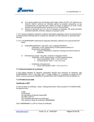 PC ACSERPROSRF A1




       g)    As 6 (seis) posições das informações sobre órgão emissor do RG e UF referem-se ao
             tamanho máximo, devendo ser utilizadas apenas as posições necessárias ao seu
             armazenamento, da esquerda para a direita. O mesmo se aplica às 22 (vinte e duas)
             posições das informações sobre município e UF do Título de Eleitor;
       h)    Apenas os caracteres de A a Z e de 0 a 9 poderão ser utilizados, não sendo permitidos
             caracteres especiais, símbolos, espaços ou quaisquer outros.

7.1.2.5. Campos otherName adicionais, contendo informações específicas e forma de preenchimento
e armazenamento definidas pela AC, poderão ser utilizados com OID atribuídos ou aprovados pela
AC Raiz.

7.1.2.6. A ACSERPROSRF implementa as seguintes extensões, definidas como opcional pela ICP-
         Brasil.

       a)   “SubjectAlternativeName”, não critica, com o seguinte OtherName:
                   o Certificados e-CPF (pessoa fisica), e-CNPJ (pessoa juridica) e e-
                       Equipamento (equipamento);
                               O campo “rfc822Name” contendo o endereço de email do titular do
                               certificado.

       b)   “Extended-key-usuage”, não critica, contendo os seguintes valores;
                   o Certificados e-CPF (pessoa fisica) e e-CNPJ (pessoa juridica);
                              “client authentication” (OID = 1.3.6.1.5.5.7.3.2);
                              ”E-mail protection” (OID = 1.3.6.1.5.5.7.3.4);

                    o   Certificados e-Equipamento;
                                 “server authentication” (OID = 1.3.6.1.5.5.7.3.1).

7.1.3 IDENTIFICADORES DE ALGORITMO

O OID (Object Identifier) do algoritmo criptográfico utilizado para assinatura do certificado, pela
ACSERPROSRF, SHA-11 com RSA, OID = 1.2.840.113549.1.1.5 é admitido no âmbito da ICP-
Brasil, conforme documento PADRÕES E ALGORITMOS CRIPTOGRÁFICOS DA ICP-BRASIL [1].

7.1.4 FORMATOS DE NOME

Certificado e-CPF

O nome do titular do certificado, adota o “Distinguished Name” (DN) do padrão ITU X.500/ISO 9594,
da seguinte forma;

       C=BR
       O=ICP-Brasil
       OU=Secretaria da Receita Federal-SRF
       OU=SRF e-CPF A1
       OU=<Entidade Aprovadora do Certificado>
       CN=<Nome do Titular do certificado>:99999999999

Onde “99999999999” é o CPF do Titular do Certificado.




www.serpro.gov.br                  Versão 2.0 de 26/06/2006                      Página   25 de 29
 