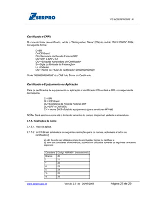 PC ACSERPROSRF A1




Certificado e-CNPJ

O nome do titular do certificado, adota o “Distinguished Name” (DN) do padrão ITU X.500/ISO 9594,
da seguinte forma;

       C=BR
       O=ICP-Brasil
       OU=Secretaria da Receita Federal-SRF
       OU=SRF e-CNPJ A1
       OU=<Entidade Aprovadora do Certificado>
       S=<Sigla da Unidade da Federação>
       L= <Cidade>
       CN=<Nome do Titular do certificado>:99999999999999

Onde “99999999999999” é o CNPJ do Titular do Certificado.


Certificado e-Equipamento ou Aplicação

Para os certificados de equipamento ou aplicação o identificador CN conterá a URL correspondente
da máquina.

               C = BR
               O = ICP-Brasil
               OU=Secretaria da Receita Federal-SRF
               OU=SRF e-CNPJ/EA
               CN = nome DNS oficial do equipamento (para servidores WWW)

NOTA: Será escrito o nome até o limite do tamanho do campo disponível, vedada a abreviatura.

7.1.5. Restrições de nome

7.1.5.1. Não se aplica.

7.1.5.2. A ICP-Brasil estabelece as seguintes restrições para os nomes, aplicáveis a todos os
        certificados:]

               a) não deverão ser utilizados sinais de acentuação, tremas ou cedilhas; e
               b) além dos caracteres alfanuméricos, poderão ser utilizados somente os seguintes caracteres
               especiais:


                 Caractere   Código NBR9611 (hexadecimal)
                 Branco      20
                 !           21
                 "           22
                 #           23
                 $           24
                 %           25
                 &           26


www.serpro.gov.br                  Versão 2.0 de 26/06/2006                       Página   26 de 29
 