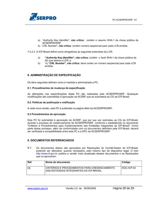 PC ACSERPROSRF A1




         a) “Authority Key Identifier”, não crítica: contém o resumo SHA-1 da chave pública da
            ACSERPROSRF.
         b) CRL Number”, não crítica: contém número seqüencial para cada LCR emitida.

7.2.2.2 A ICP-Brasil define como obrigatórias as seguintes extensões de LCR:

         a)    “Authority Key Identifier”, não critica; contém o hash SHA-1 da chave pública da
               AC que assina a LCR; e
         b)     b) “CRL Number”, não crítica: deve conter um número seqüencial para cada LCR
               emitida.


8. ADMINISTRAÇÃO DE ESPECIFICAÇÃO

Os itens seguintes definem como é mantida e administrada a PC.

8.1. Procedimentos de mudança de especificação

As alterações nas especificações desta PC são realizadas pela ACSERPROSRF. Quaisquer
modificações são submetidas à aprovação da ACSRF que as submeterá ao CG da ICP-Brasil.

8.2. Políticas de publicação e notificação

A cada nova versão, esta PC é publicada na página Web da ACSERPROSRF.

8.3 Procedimentos de aprovação

Esta PC foi submetida à aprovação da ACSRF, que por sua vez submeteu ao CG da ICP-Brasil,
durante o processo de credenciamento da ACSERPROSRF, conforme o estabelecido no documento
"Critérios e Procedimentos para Credenciamento das Entidades Integrantes da ICP-Brasil". Como
parte desse processo, além da conformidade com os documentos definidos pela ICP-Brasil, deverá
ser verificada a compatibilidade entre esta PC e a DPC da ACSERPROSRF.


9. DOCUMENTOS REFERENCIADOS

9.1.   Os documentos abaixo são aprovados por Resoluções do Comitê-Gestor da ICP-Brasil,
       podendo ser alterados, quando necessário, pelo mesmo tipo de dispositivo legal. O sítio
       http://www.iti.gov.br publica a versão mais atualizada desses documentos e as Resoluções
       que os aprovaram.

Ref.            Nome do documento                                                       Código

[3]             CRITÉRIOS E PROCEDIMENTOS PARA CREDENCIAMENTO                           DOC-ICP-03
                DAS ENTIDADES INTEGRANTES DA ICP-BRASIL




www.serpro.gov.br                 Versão 2.0 de 26/06/2006                     Página   28 de 29
 