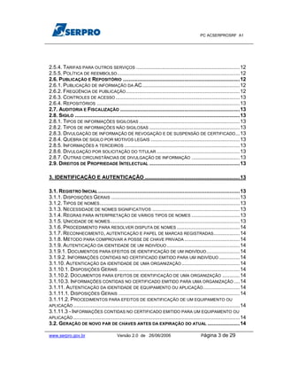 PC ACSERPROSRF A1




2.5.4. TARIFAS PARA OUTROS SERVIÇOS .......................................................................12
2.5.5. POLÍTICA DE REEMBOLSO ....................................................................................12
2.6. PUBLICAÇÃO E REPOSITÓRIO ................................................................................12
2.6.1. PUBLICAÇÃO DE INFORMAÇÃO DA AC...................................................................12
2.6.2. FREQÜÊNCIA DE PUBLICAÇÃO ..............................................................................12
2.6.3. CONTROLES DE ACESSO .....................................................................................13
2.6.4. REPOSITÓRIOS ..................................................................................................13
2.7. AUDITORIA E FISCALIZAÇÃO ..................................................................................13
2.8. SIGILO .................................................................................................................13
2.8.1. TIPOS DE INFORMAÇÕES SIGILOSAS .....................................................................13
2.8.2. TIPOS DE INFORMAÇÕES NÃO SIGILOSAS ..............................................................13
2.8.3. DIVULGAÇÃO DE INFORMAÇÃO DE REVOGAÇÃO E DE SUSPENSÃO DE CERTIFICADO ...13
2.8.4. QUEBRA DE SIGILO POR MOTIVOS LEGAIS .............................................................13
2.8.5. INFORMAÇÕES A TERCEIROS ...............................................................................13
2.8.6. DIVULGAÇÃO POR SOLICITAÇÃO DO TITULAR .........................................................13
2.8.7. OUTRAS CIRCUNSTÂNCIAS DE DIVULGAÇÃO DE INFORMAÇÃO .................................13
2.9. DIREITOS DE PROPRIEDADE INTELECTUAL ..............................................................13

3. IDENTIFICAÇÃO E AUTENTICAÇÃO .................................................................13

3.1. REGISTRO INICIAL .................................................................................................13
3.1.1. DISPOSIÇÕES GERAIS ........................................................................................13
3.1.2. TIPOS DE NOMES ................................................................................................13
3.1.3. NECESSIDADE DE NOMES SIGNIFICATIVOS ............................................................13
3.1.4. REGRAS PARA INTERPRETAÇÃO DE VÁRIOS TIPOS DE NOMES .................................13
3.1.5. UNICIDADE DE NOMES.........................................................................................13
3.1.6. PROCEDIMENTO PARA RESOLVER DISPUTA DE NOMES ...........................................14
3.1.7. RECONHECIMENTO, AUTENTICAÇÃO E PAPEL DE MARCAS REGISTRADAS..................14
3.1.8. MÉTODO PARA COMPROVAR A POSSE DE CHAVE PRIVADA ......................................14
3.1.9. AUTENTICAÇÃO DA IDENTIDADE DE UM INDIVÍDUO ..................................................14
3.1.9.1. DOCUMENTOS PARA EFEITOS DE IDENTIFICAÇÃO DE UM INDIVÍDUO .......................14
3.1.9.2. INFORMAÇÕES CONTIDAS NO CERTIFICADO EMITIDO PARA UM INDIVÍDUO ..............14
3.1.10. AUTENTICAÇÃO DA IDENTIDADE DE UMA ORGANIZAÇÃO ........................................14
3.1.10.1. DISPOSIÇÕES GERAIS ...................................................................................14
3.1.10.2. DOCUMENTOS PARA EFEITOS DE IDENTIFICAÇÃO DE UMA ORGANIZAÇÃO ............14
3.1.10.3. INFORMAÇÕES CONTIDAS NO CERTIFICADO EMITIDO PARA UMA ORGANIZAÇÃO ....14
3.1.11. AUTENTICAÇÃO DA IDENTIDADE DE EQUIPAMENTO OU APLICAÇÃO .........................14
3.1.11.1. DISPOSIÇÕES GERAIS ...................................................................................14
3.1.11.2. PROCEDIMENTOS PARA EFEITOS DE IDENTIFICAÇÃO DE UM EQUIPAMENTO OU
APLICAÇÃO ..................................................................................................................14
3.1.11.3 - INFORMAÇÕES CONTIDAS NO CERTIFICADO EMITIDO PARA UM EQUIPAMENTO OU
APLICAÇÃO ..................................................................................................................14
3.2. GERAÇÃO DE NOVO PAR DE CHAVES ANTES DA EXPIRAÇÃO DO ATUAL ......................14

www.serpro.gov.br                          Versão 2.0 de 26/06/2006                               Página     3 de 29
 