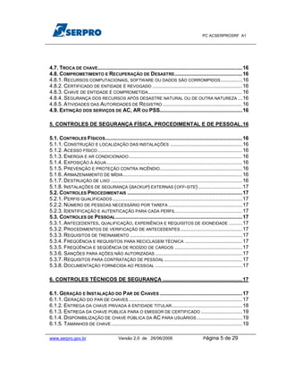 PC ACSERPROSRF A1




4.7. TROCA DE CHAVE..................................................................................................16
4.8. COMPROMETIMENTO E RECUPERAÇÃO DE DESASTRE..............................................16
4.8.1. RECURSOS COMPUTACIONAIS, SOFTWARE OU DADOS SÃO CORROMPIDOS...............16
4.8.2. CERTIFICADO DE ENTIDADE É REVOGADO .............................................................16
4.8.3. CHAVE DE ENTIDADE É COMPROMETIDA................................................................16
4.8.4. SEGURANÇA DOS RECURSOS APÓS DESASTRE NATURAL OU DE OUTRA NATUREZA ...16
4.8.5. ATIVIDADES DAS AUTORIDADES DE REGISTRO ......................................................16
4.9. EXTINÇÃO DOS SERVIÇOS DE AC, AR OU PSS........................................................16

5. CONTROLES DE SEGURANÇA FÍSICA, PROCEDIMENTAL E DE PESSOAL.16

5.1. CONTROLES FÍSICOS.............................................................................................16
5.1.1. CONSTRUÇÃO E LOCALIZAÇÃO DAS INSTALAÇÕES .................................................16
5.1.2. ACESSO FÍSICO ..................................................................................................16
5.1.3. ENERGIA E AR CONDICIONADO .............................................................................16
5.1.4. EXPOSIÇÃO À ÁGUA ............................................................................................16
5.1.5. PREVENÇÃO E PROTEÇÃO CONTRA INCÊNDIO........................................................16
5.1.6. ARMAZENAMENTO DE MÍDIA .................................................................................16
5.1.7. DESTRUIÇÃO DE LIXO .........................................................................................16
5.1.8. INSTALAÇÕES DE SEGURANÇA (BACKUP) EXTERNAS (OFF-SITE) ..............................17
5.2. CONTROLES PROCEDIMENTAIS ..............................................................................17
5.2.1. PERFIS QUALIFICADOS ........................................................................................17
5.2.2. NÚMERO DE PESSOAS NECESSÁRIO POR TAREFA ..................................................17
5.2.3. IDENTIFICAÇÃO E AUTENTICAÇÃO PARA CADA PERFIL .............................................17
5.3. CONTROLES DE PESSOAL ......................................................................................17
5.3.1. ANTECEDENTES, QUALIFICAÇÃO, EXPERIÊNCIA E REQUISITOS DE IDONEIDADE .........17
5.3.2. PROCEDIMENTOS DE VERIFICAÇÃO DE ANTECEDENTES ..........................................17
5.3.3. REQUISITOS DE TREINAMENTO ............................................................................17
5.3.4. FREQÜÊNCIA E REQUISITOS PARA RECICLAGEM TÉCNICA .......................................17
5.3.5. FREQÜÊNCIA E SEQÜÊNCIA DE RODÍZIO DE CARGOS ..............................................17
5.3.6. SANÇÕES PARA AÇÕES NÃO AUTORIZADAS ...........................................................17
5.3.7. REQUISITOS PARA CONTRATAÇÃO DE PESSOAL .....................................................17
5.3.8. DOCUMENTAÇÃO FORNECIDA AO PESSOAL ...........................................................17

6. CONTROLES TÉCNICOS DE SEGURANÇA ......................................................17

6.1. GERAÇÃO E INSTALAÇÃO DO PAR DE CHAVES ........................................................17
6.1.1. GERAÇÃO DO PAR DE CHAVES .............................................................................17
6.1.2. ENTREGA DA CHAVE PRIVADA À ENTIDADE TITULAR................................................18
6.1.3. ENTREGA DA CHAVE PÚBLICA PARA O EMISSOR DE CERTIFICADO ............................19
6.1.4. DISPONIBILIZAÇÃO DE CHAVE PÚBLICA DA AC PARA USUÁRIOS ...............................19
6.1.5. TAMANHOS DE CHAVE .........................................................................................19

www.serpro.gov.br                        Versão 2.0 de 26/06/2006                            Página    5 de 29
 