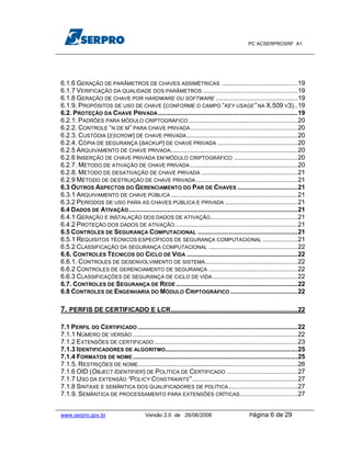 PC ACSERPROSRF A1




6.1.6 GERAÇÃO DE PARÂMETROS DE CHAVES ASSIMÉTRICAS ..........................................19
6.1.7 VERIFICAÇÃO DA QUALIDADE DOS PARÂMETROS ....................................................19
6.1.8 GERAÇÃO DE CHAVE POR HARDWARE OU SOFTWARE .............................................19
6.1.9. PROPÓSITOS DE USO DE CHAVE (CONFORME O CAMPO “KEY USAGE” NA X.509 V3)..19
6.2. PROTEÇÃO DA CHAVE PRIVADA .............................................................................19
6.2.1. PADRÕES PARA MÓDULO CRIPTOGRÁFICO ............................................................20
6.2.2. CONTROLE “N DE M” PARA CHAVE PRIVADA ...........................................................20
6.2.3. CUSTÓDIA (ESCROW) DE CHAVE PRIVADA .............................................................20
6.2.4. CÓPIA DE SEGURANÇA (BACKUP) DE CHAVE PRIVADA ............................................20
6.2.5 ARQUIVAMENTO DE CHAVE PRIVADA......................................................................20
6.2.6 INSERÇÃO DE CHAVE PRIVADA EM MÓDULO CRIPTOGRÁFICO ...................................20
6.2.7. MÉTODO DE ATIVAÇÃO DE CHAVE PRIVADA ...........................................................20
6.2.8. MÉTODO DE DESATIVAÇÃO DE CHAVE PRIVADA .....................................................21
6.2.9 MÉTODO DE DESTRUIÇÃO DE CHAVE PRIVADA ........................................................21
6.3 OUTROS ASPECTOS DO GERENCIAMENTO DO PAR DE CHAVES .................................21
6.3.1 ARQUIVAMENTO DE CHAVE PÚBLICA ......................................................................21
6.3.2 PERÍODOS DE USO PARA AS CHAVES PÚBLICA E PRIVADA ........................................21
6.4 DADOS DE ATIVAÇÃO .............................................................................................21
6.4.1 GERAÇÃO E INSTALAÇÃO DOS DADOS DE ATIVAÇÃO ................................................21
6.4.2 PROTEÇÃO DOS DADOS DE ATIVAÇÃO....................................................................21
6.5 CONTROLES DE SEGURANÇA COMPUTACIONAL .......................................................21
6.5.1 REQUISITOS TÉCNICOS ESPECÍFICOS DE SEGURANÇA COMPUTACIONAL ...................21
6.5.2 CLASSIFICAÇÃO DA SEGURANÇA COMPUTACIONAL .................................................22
6.6. CONTROLES TÉCNICOS DO CICLO DE VIDA .............................................................22
6.6.1. CONTROLES DE DESENVOLVIMENTO DE SISTEMA ...................................................22
6.6.2 CONTROLES DE GERENCIAMENTO DE SEGURANÇA .................................................22
6.6.3 CLASSIFICAÇÕES DE SEGURANÇA DE CICLO DE VIDA ...............................................22
6.7. CONTROLES DE SEGURANÇA DE REDE ...................................................................22
6.8 CONTROLES DE ENGENHARIA DO MÓDULO CRIPTOGRÁFICO .....................................22

7. PERFIS DE CERTIFICADO E LCR......................................................................22

7.1 PERFIL DO CERTIFICADO ........................................................................................22
7.1.1 NÚMERO DE VERSÃO ...........................................................................................22
7.1.2 EXTENSÕES DE CERTIFICADO ...............................................................................23
7.1.3 IDENTIFICADORES DE ALGORITMO.........................................................................25
7.1.4 FORMATOS DE NOME ...........................................................................................25
7.1.5. RESTRIÇÕES DE NOME........................................................................................26
7.1.6 OID (OBJECT IDENTIFIER) DE POLÍTICA DE CERTIFICADO .......................................27
7.1.7 USO DA EXTENSÃO “POLICY CONSTRAINTS” ..........................................................27
7.1.8 SINTAXE E SEMÂNTICA DOS QUALIFICADORES DE POLÍTICA ......................................27
7.1.9. SEMÂNTICA DE PROCESSAMENTO PARA EXTENSÕES CRÍTICAS................................27


www.serpro.gov.br                       Versão 2.0 de 26/06/2006                          Página    6 de 29
 