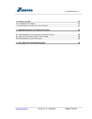 PC ACSERPROSRF A1




7.2. PERFIL DE LCR ....................................................................................................27
7.2.1. NÚMERO DE VERSÃO ..........................................................................................27
7.2.2 EXTENSÕES DE LCR E DE SUAS ENTRADAS ...............................................................27

8. ADMINISTRAÇÃO DE ESPECIFICAÇÃO............................................................28

8.1. PROCEDIMENTOS DE MUDANÇA DE ESPECIFICAÇÃO ..................................................28
8.2. POLÍTICAS DE PUBLICAÇÃO E NOTIFICAÇÃO ..............................................................28
8.3 PROCEDIMENTOS DE APROVAÇÃO ............................................................................28

9. DOCUMENTOS REFERENCIADOS ....................................................................28




www.serpro.gov.br                        Versão 2.0 de 26/06/2006                            Página    7 de 29
 
