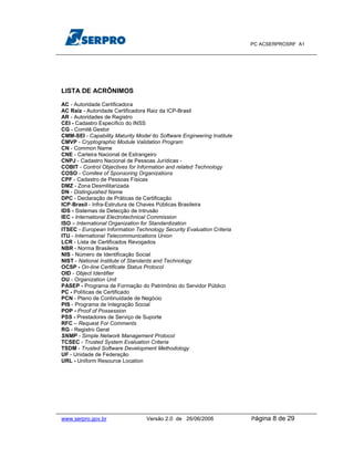PC ACSERPROSRF A1




LISTA DE ACRÔNIMOS

AC - Autoridade Certificadora
AC Raiz - Autoridade Certificadora Raiz da ICP-Brasil
AR - Autoridades de Registro
CEI - Cadastro Específico do INSS
CG - Comitê Gestor
CMM-SEI - Capability Maturity Model do Software Engineering Institute
CMVP - Cryptographic Module Validation Program
CN - Common Name
CNE - Carteira Nacional de Estrangeiro
CNPJ - Cadastro Nacional de Pessoas Jurídicas -
COBIT - Control Objectives for Information and related Technology
COSO - Comitee of Sponsoring Organizations
CPF - Cadastro de Pessoas Físicas
DMZ - Zona Desmilitarizada
DN - Distinguished Name
DPC - Declaração de Práticas de Certificação
ICP-Brasil - Infra-Estrutura de Chaves Públicas Brasileira
IDS - Sistemas de Detecção de Intrusão
IEC - International Electrotechnical Commission
ISO – International Organization for Standardization
ITSEC - European Information Technology Security Evaluation Criteria
ITU - International Telecommunications Union
LCR - Lista de Certificados Revogados
NBR - Norma Brasileira
NIS - Número de Identificação Social
NIST - National Institute of Standards and Technology
OCSP - On-line Certificate Status Protocol
OID - Object Identifier
OU - Organization Unit
PASEP - Programa de Formação do Patrimônio do Servidor Público
PC - Políticas de Certificado
PCN - Plano de Continuidade de Negócio
PIS - Programa de Integração Social
POP - Proof of Possession
PSS - Prestadores de Serviço de Suporte
RFC – Request For Comments
RG - Registro Geral
SNMP - Simple Network Management Protocol
TCSEC - Trusted System Evaluation Criteria
TSDM - Trusted Software Development Methodology
UF - Unidade de Federação
URL - Uniform Resource Location




www.serpro.gov.br                 Versão 2.0 de 26/06/2006              Página   8 de 29
 