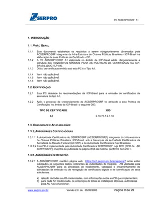 PC ACSERPROSRF A1




1. INTRODUÇÃO

1.1. VISÃO GERAL

1.1.1   Este documento estabelece os requisitos a serem obrigatoriamente observados pela
        ACSERPROSRF integrante da Infra-Estrutura de Chaves Públicas Brasileira - ICP-Brasil na
        elaboração de suas Políticas de Certificado - PC.
1.1.2   A PC ACSERPROSRF A1 elaborada no âmbito da ICP-Brasil adota obrigatoriamente a
        estrutura dos REQUISITOS MÍNIMOS PARA AS POLÍTICAS DE CERTIFICADO NA ICP-
        BRASIL (DOC-ICP-04).
1.1.3   O tipo de certificado emitido sob esta PC é o Tipo A1.

1.1.4   Item não aplicável.
1.1.5   Item não aplicável.
1.1.6   Item não aplicável.

1.2. IDENTIFICAÇÃO

1.2.1   Esta PC obedece às recomendações da ICP-Brasil para a emissão de certificados de
        assinatura do tipo A1.

1.2.2   Após o processo de credenciamento da ACSERPROSRF foi atribuído a esta Política de
        Certificação no âmbito da ICP-Brasil o seguinte OID;

          TIPO DE CERTIFICADO                                        OID

                    A1                                     2.16.76.1.2.1.10


1.3. COMUNIDADE E APLICABILIDADE

1.3.1. AUTORIDADES CERTIFICADORAS

1.3.1.1 A Autoridade Certificadora do SERPROSRF (ACSERPROSRF) integrante da Infra-estrutura
        de Chaves Públicas Brasileira, ICP-Brasil, sob a hierarquia da Autoridade Certificadora da
        Secretaria da Receita Federal (AC SRF) e da Autoridade Certificadora Raiz Brasileira.
1.3.1.2 Esta PC é implementada pela Autoridade Certificadora SERPROSRF cuja DPC (DPC da AC
        SERPROSRF) encontra-se publicada na página Web da mesma, conforme item 2.6.1.

1.3.2. AUTORIDADES DE REGISTRO

1.3.2.1 A ACSERPROSRF mantém página web (https://ccd.serpro.gov.br/acserprosrf) onde estão
        publicados os seguintes dados, referentes às Autoridades de Registro - AR utilizadas pela
        ACSERPROSRF para os processos de recebimento, validação e encaminhamento de
        solicitações de emissão ou de revogação de certificados digitais e de identificação de seus
        solicitantes:

        a) relação de todas as AR credenciadas, com informações sobre as PC que implementam;
        b) para cada AR credenciada, os endereços de todas as instalações técnicas, autorizadas
           pela AC Raiz a funcionar;

www.serpro.gov.br                 Versão 2.0 de 26/06/2006                    Página   9 de 29
 