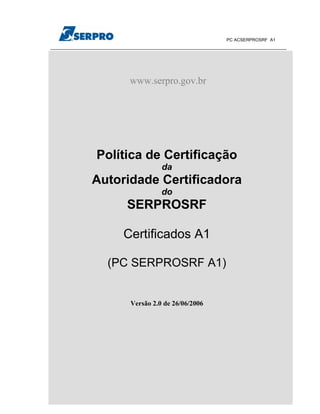 PC ACSERPROSRF A1




                         www.serpro.gov.br




                    Política de Certificação
                                     da
               Autoridade Certificadora
                                     do
                         SERPROSRF

                        Certificados A1

                     (PC SERPROSRF A1)


                         Versão 2.0 de 26/06/2006




www.serpro.gov.br         Versão 2.0 de 26/06/2006   Página   1 de 29
 