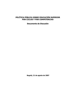 POLÍTICA PÚBLICA SOBRE EDUCACIÓN SUPERIOR
      POR CICLOS Y POR COMPETENCIAS

          Documento de Discusión




          Bogotá, 21 de agosto de 2007
 