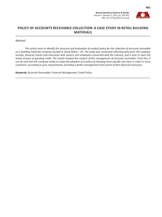 Revista Eletrônica Sistemas & Gestão
Volume 7, Número 3, 2012, pp. 392-401
DOI: 10.7177/sg.2012.v7.n3.a8
401
POLICY OF ACCOUNTS RECEIVABLE COLLECTION: A CASE STUDY IN RETAIL BUILDING
MATERIALS
This article aims to identify the structure and evaluation of conduct policy for the collection of accounts receivable
on a building materials company located in Santa Maria – RS. The study was conducted collecting data from the company
records, financial results and interviews with owners and employees connected with the industry, and a note to open the
whole process of granting credit. The results showed the conduct of the management of accounts receivable. From this, it
can be said that the company needs to study the adoption of a policy of charging more specific and clear in order to serve
customers, according to your requirements, providing a better management and control of their financial resources.
Keywords: Accounts Receivable, Financial Management, Credit Policy
Abstract
 