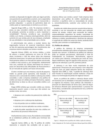 Revista Eletrônica Sistemas & Gestão
Volume 7, Número 3, 2012, pp. 392-401
DOI: 10.7177/sg.2012.v7.n3.a8
393
vontade ou disposição de alguém ceder, por algum período,
uma parcela de seu patrimônio a outrem, com a expectativa
de receber tal parcela integral depois de transcorrido o
período estipulado – a parcela do patrimônio dada em
crédito pode ser representada em dinheiro ou em bens.
Segundo Braga (1995, p. 113), “As empresas vendem a
prazo, ou seja, concedem crédito para ampliar seu nível
de produção, aumentar as vendas e, assim, maximizar a
rentabilidade”. Portanto, acredita-se que, concedendo
crédito a um cliente, a empresa estará garantindo, além do
aumento de suas vendas, giro de seus estoques, ampliação
de suas atividades e mais proximidade com o cliente.
A administração dos valores a receber dentro das
organizações torna-se de essencial importância devido
ao fato de expressiva porcentagem dos investimentos das
empresas estarem alocados nas contas a receber.
Segundo Gitman (2002), em termos médios, a conta
de valores a receber representa em torno de 37% dos
ativos circulantes e 16% dos ativos totais das empresas
industriais americanas. Em países que não tem uma base de
financiamento sólida e um mercado de capitais estruturado,
o crédito é mais escasso e, por conseguinte, relativamente
mais caro, restando aos clientes alternativas de compra a
prazo em decorrência das dificuldades de financiamento e
de um mercado de capitais com bases estruturadas.
O valor a receber que uma empresa, seja ela de pequeno,
médio ou grande porte apresenta, está baseado e se
relaciona com a concessão de crédito e cobrança do crédito
concedido, e cabe a empresa estabelecer uma política de
crédito com base em sólidos princípios financeiros, capazes
de determinar se deve ou não ser concedido crédito a um
cliente.
Braga (1995) enfatiza que conceder crédito aos clientes
representa assumir custos e riscos que não existem nas
vendas à vista, tais como:
• despesas com a análise do potencial de crédito dos
clientes;
• despesas com a cobrança das duplicatas;
• risco de perdas com os créditos incobráveis;
• custo dos recursos aplicados nas contas a receber;
• perda de poder aquisitivo do valor dos créditos em
decorrência do processo inflacionário.
Analisandotaiscustoseriscos,ficaevidenteanecessidade
de se estabelecer políticas de crédito para minimizar tais
eventos.
Segundo Santos (2001, p. 36), “A política de crédito
representa o conjunto das condições sob as quais a
empresa efetua suas vendas a prazo”. Cada empresa deve
desenvolver uma política de crédito coordenada para
encontrar o equilíbrio entre as necessidades de vendas
e, concomitantemente, sustentar uma carteira de alta
qualidade.
A política de crédito deve priorizar características básicas,
incluindo o uso de concessão de crédito para estimular
volume de vendas, critério para concessão de crédito,
responsabilidades específicas de vendas, autoridade do
departamentodecréditoparaestabelecerprocedimentosde
cobrança e crédito, procedimentos e diretrizes de cobrança
e suspensão de crédito de contas de cliente, existindo título
vencido, para controlar as inadimplências.
2.2. Política de cobrança
A política de cobrança da empresa compreende
procedimentos adotados para cobrar as duplicatas a receber
quando elas vencem. A eficiência da política de cobrança
pode ser avaliada parcialmente, observando o nível de
inadimplentes ou incobráveis. Normalmente, segue-se
um roteiro para cobrança, começando por envio de carta,
depois telefonema, logo em seguida visitas pessoais, uso de
agências de cobranças e, por fim, protesto judicial.
A cobrança é um fator muito importante do ciclo
operacional e financeiro de uma empresa e tem adquirido
cada vez mais um papel relevante dentro das empresas.
Segundo Silva (2006, p. 354), “a gestão de cobrança deve
estar focada na maximização visando melhorar o fluxo de
caixa e na minimização de perdas de negócios futuros”.
Assim, as políticas de crédito e cobrança devem andar
em harmonia com as atividades e mercados envolvidos com
os negócios da empresa. Essas políticas são relevantes e
precisam ser determinadas de forma clara, além de dispor
de estrutura eficiente para operacionalizar o processo de
forma eficaz, considerando a perspectiva de risco, conforme
demonstra a Figura 1.
Figura 1 – Relação entre as políticas de crédito e ações de cobrança
Fonte: Adaptado de The Credit and Collection Manual apud Silva (2006, p.
355)
 