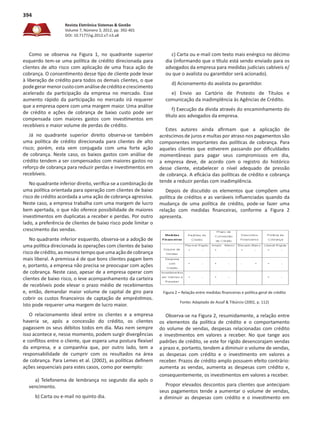Revista Eletrônica Sistemas & Gestão
Volume 7, Número 3, 2012, pp. 392-401
DOI: 10.7177/sg.2012.v7.n3.a8
394
Como se observa na Figura 1, no quadrante superior
esquerdo tem-se uma política de crédito direcionada para
clientes de alto risco com aplicação de uma fraca ação de
cobrança. O consentimento desse tipo de cliente pode levar
à liberação de crédito para todos os demais clientes, o que
podegerarmenorcustocomanálisedecréditoecrescimento
acelerado da participação da empresa no mercado. Esse
aumento rápido da participação no mercado irá requerer
que a empresa opere com uma margem maior. Uma análise
de crédito e ações de cobrança de baixo custo pode ser
compensada com maiores gastos com investimentos em
recebíveis e maior volume de perdas de crédito.
Já no quadrante superior direito observa-se também
uma política de crédito direcionada para clientes de alto
risco; porém, esta vem conjugada com uma forte ação
de cobrança. Neste caso, os baixos gastos com análise de
crédito tendem a ser compensados com maiores gastos no
reforço de cobrança para reduzir perdas e investimentos em
recebíveis.
No quadrante inferior direito, verifica-se a combinação de
uma política orientada para operação com clientes de baixo
risco de crédito acordada a uma ação de cobrança agressiva.
Neste caso, a empresa trabalha com uma margem de lucro
bem apertada, o que não oferece possibilidade de maiores
investimentos em duplicatas a receber e perdas. Por outro
lado, a preferência de clientes de baixo risco pode limitar o
crescimento das vendas.
No quadrante inferior esquerdo, observa-se a adoção de
uma política direcionada às operações com clientes de baixo
risco de crédito, ao mesmo tempo que uma ação de cobrança
mais liberal. A premissa é de que bons clientes pagam bem
e, portanto, a empresa não precisa se preocupar com ações
de cobrança. Neste caso, apesar de a empresa operar com
clientes de baixo risco, o leve acompanhamento da carteira
de recebíveis pode elevar o prazo médio de recebimentos
e, então, demandar maior volume de capital de giro para
cobrir os custos financeiros de captação de empréstimos.
Isto pode requerer uma margem de lucro maior.
O relacionamento ideal entre os clientes e a empresa
haveria se, após a concessão do crédito, os clientes
pagassem os seus débitos todos em dia. Mas nem sempre
isso acontece e, nesse momento, podem surgir divergências
e conflitos entre o cliente, que espera uma postura flexível
da empresa, e a companhia que, por outro lado, tem a
responsabilidade de cumprir com os resultados na área
de cobrança. Para Lemes et al. (2002), as políticas definem
ações sequenciais para estes casos, como por exemplo:
a) Telefonema de lembrança no segundo dia após o
vencimento.
b) Carta ou e-mail no quinto dia.
c) Carta ou e-mail com texto mais enérgico no décimo
dia (informando que o título está sendo enviado para os
advogados da empresa para medidas judiciais cabíveis e/
ou que o avalista ou garantidor será acionado).
d) Acionamento do avalista ou garantidor.
e) Envio ao Cartório de Protesto de Títulos e
comunicação da inadimplência às Agências de Crédito.
f) Execução da dívida através do encaminhamento do
título aos advogados da empresa.
Estes autores ainda afirmam que a aplicação de
acréscimos de juros e multas por atraso nos pagamentos são
componentes importantes das políticas de cobrança. Para
aqueles clientes que estiverem passando por dificuldades
momentâneas para pagar seus compromissos em dia,
a empresa deve, de acordo com o registro do histórico
desse cliente, estabelecer o nível adequado de pressão
de cobrança. A eficácia das políticas de crédito e cobrança
tende a reduzir perdas com inadimplência.
Depois de discutido os elementos que compõem uma
política de créditos e as variáveis influenciadas quando da
mudança de uma política de crédito, pode-se fazer uma
relação com medidas financeiras, conforme a Figura 2
apresenta.
Figura 2 – Relação entre medidas financeiras e política geral de crédito
Fonte: Adaptado de Assaf & Tibúrcio (2002, p. 112)
Observa-se na Figura 2, resumidamente, a relação entre
os elementos da política de crédito e o comportamento
do volume de vendas, despesas relacionadas com crédito
e investimentos em valores a receber. No que tange aos
padrões de crédito, se este for rígido desencorajam vendas
a prazo e, portanto, tendem a diminuir o volume de vendas,
as despesas com crédito e o investimento em valores a
receber. Prazos de crédito amplo possuem efeito contrário:
aumenta as vendas, aumenta as despesas com crédito e,
consequentemente, os investimentos em valores a receber.
Propor elevados descontos para clientes que antecipam
seus pagamentos tende a aumentar o volume de vendas,
a diminuir as despesas com crédito e o investimento em
 