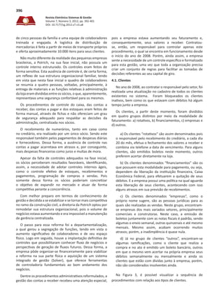 Revista Eletrônica Sistemas & Gestão
Volume 7, Número 3, 2012, pp. 392-401
DOI: 10.7177/sg.2012.v7.n3.a8
396
de cinco pessoas da família e uma equipe de colaboradores
treinada e engajada. A logística de distribuição de
mercadorias é feita a partir de meios de transporte próprios
e oferta aproximadamente 10.000 itens para seus clientes.
Não muito diferente da realidade das pequenas empresas
brasileiras, a Potrich, na sua fase inicial, não possuía um
controle interno estruturado. Os controles eram feitos de
forma sensitiva. Esta ausência de controle é, de certa forma,
um reflexo de sua estrutura organizacional familiar, tendo
em vista que nesta fase inicial o quadro de colaboradores
se resumia a quatro pessoas, voltadas, principalmente, à
entrega de materiais e as funções relativas à administração
dalojaeramdivididasentreossócios,oque,aparentemente,
representava uma segurança confortável para os mesmos.
Os procedimentos de controle do caixa, das contas a
receber, das contas a pagar e dos estoques eram feitos de
forma manual, através de fichas e não ofereciam um grau
de segurança adequado para respaldar as decisões da
administração, centralizada nos sócios.
O recebimento de numerários, tanto em caixa como
no crediário, era realizado por um único sócio. Sendo este
responsável também pelos pagamentos de despesas diárias
e fornecedores. Dessa forma, a ausência de controle nas
contas a pagar acarretava em atrasos e, por conseguinte,
mais despesas financeiras como juros e multas de mora.
Apesar da falta de controles adequados na fase inicial,
os sócios perceberam resultados favoráveis, identificando,
assim, a necessidade de adotar controles internos ágeis,
como o controle efetivo de estoques, recebimentos e
pagamentos, programação de compras e vendas. Pois
somente dessa forma os sócios poderiam concretizar
o objetivo de expandir no mercado e atuar de forma
competitiva perante a concorrência.
Com melhor preparo em termos de conhecimento de
gestão e decidida a seestabilizaresetornar mais competitiva
no ramo da construção civil, a diretoria da Potrich optou por
remodelar sua estrutura organizacional, pois o volume de
negócios estava aumentando e era impossível a manutenção
de gerência centralizada.
O passo para essa reforma foi a departamentalização,
a qual gerou a segregação de funções, tendo em vista o
aumento significativo de colaboradores e de seu espaço
físico. Logo em seguida, houve a implantação definitiva de
controles que possibilitaram conhecer fluxo de negócios e
perspectivas de geração de fluxos futuros. Dessa forma, a
empresa pôde organizar-se financeiramente para viabilizar
a reforma na sua parte física e aquisição de um sistema
integrado de gestão (Solver), que oferece ferramentas
de controladoria fundamentais ao bom andamento dos
negócios.
Dentre os procedimentos administrativos reformulados, a
gestão das contas a receber recebeu uma atenção especial,
pois a empresa estava aumentando seu faturamento e,
consequentemente, seus valores a receber. Contratou-
se, então, um responsável para controlar apenas este
procedimento, o qual se encontra em funcionamento desde
o início do ano de 2008. Porém, ainda assim, a empresa
sente a necessidade de um controle específico e formalizado
para esta gestão, uma vez que toda a organização precisa
criar um conjunto de regras para facilitar as tomadas de
decisões referentes ao seu capital de giro.
4.1. Clientes
No ano de 2008, ao contratar o responsável pelo setor, foi
realizada uma atualização no cadastro de todos os clientes
existentes no sistema. Foram bloqueados os clientes
inativos, bem como os que estavam com débitos há algum
tempo junto a empresa.
Os clientes, a partir deste momento, foram divididos
em quatro grupos distintos por meio da modalidade de
faturamento: a) rotativos, b) financiamentos, c) empresas e
d) outros.
a) Os clientes “rotativos” são assim denominados pois
o responsável pelo recebimento do crediário, a cada dia
20 do mês, efetua o fechamento dos valores a receber e
combina via telefone a data de vencimento. Para alguns
clientes, são emitidos boletos neste momento, outros
preferem acertar diretamente na loja.
b) Os clientes denominados “financiamentos” são os
que possuem esta modalidade para pagamento, ou seja,
dependem da liberação da instituição financeira, Caixa
Econômica Federal, para efetuarem a quitação de seus
débitos. E a empresa possui uma política na qual aguarda
esta liberação de seus clientes, acontecendo com isso
alguns atrasos em sua previsão de recebimentos.
c) Os clientes denominados “empresas”, como o
próprio nome sugere, são as pessoas jurídicas para as
quais são realizadas as vendas. Neste grupo, encontram-
se empresas dos mais variados setores, principalmente
comerciais e construtoras. Neste caso, a emissão de
boletos juntamente com as notas fiscais é padrão, sendo
algumas o envio semanal, outras quinzenais e até mesmo
mensais. Mesmo assim, acabam ocorrendo muitos
atrasos; porém, a inadimplência é quase nula.
d) Já no grupo de clientes “outros”, encontram-se
algumas ramificações, como o cliente que realiza a
compra e no ato é emitido um boleto bancário, outros
em que o mesmo vem acertar na própria empresa seus
débitos semanalmente ou mensalmente e ainda os
clientes que estão com dívidas junto à empresa, porém,
não são considerados insolventes ainda.
Na Figura 3, é possível visualizar a sequência de
procedimentos com relação aos tipos de clientes.
 