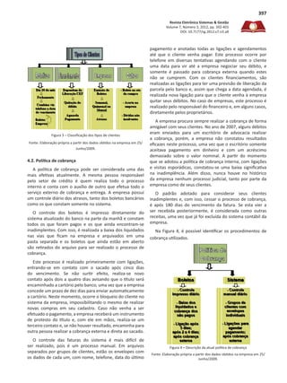 Revista Eletrônica Sistemas & Gestão
Volume 7, Número 3, 2012, pp. 392-401
DOI: 10.7177/sg.2012.v7.n3.a8
397
Figura 3 – Classificação dos tipos de clientes
Fonte: Elaboração própria a partir dos dados obtidos na empresa em 25/
Junho/2009.
4.2. Política de cobrança
A política de cobrança pode ser considerada uma das
mais efetivas atualmente. A mesma pessoa responsável
pelo setor de crédito é quem realiza todo o processo
interno e conta com o auxílio de outro que efetua todo o
serviço externo de cobrança e entrega. A empresa possui
um controle diário dos atrasos, tanto dos boletos bancários
como os que constam somente no sistema.
O controle dos boletos é impresso diretamente do
sistema atualizado do banco na parte da manhã e constam
todos os que foram pagos e os que ainda encontram-se
inadimplentes. Com isso, é realizada a baixa dos liquidados
nas vias que ficam na empresa e arquivados em uma
pasta separada e os boletos que ainda estão em aberto
são retirados do arquivo para ser realizado o processo de
cobrança.
Este processo é realizado primeiramente com ligações,
entrando-se em contato com o sacado após cinco dias
do vencimento. Se não surtir efeito, realiza-se novo
contato após dois a quatro dias avisando que o título será
encaminhado a cartório pelo banco, uma vez que a empresa
concede um prazo de dez dias para enviar automaticamente
a cartório. Neste momento, ocorre o bloqueio do cliente no
sistema da empresa, impossibilitando o mesmo de realizar
novas compras em seu cadastro. Caso não venha a ser
efetuado o pagamento, a empresa receberá um instrumento
de protesto do título e, com ele em mãos, realiza-se um
terceiro contato e, se não houver resultado, encaminha para
outra pessoa realizar a cobrança externa e direta ao sacado.
O controle das faturas do sistema é mais difícil de
ser realizado, pois é um processo manual. Em arquivos
separados por grupos de clientes, estão os envelopes com
os dados de cada um, com nome, telefone, data do último
pagamento e anotadas todas as ligações e agendamentos
até que o cliente venha pagar. Este processo ocorre por
telefone em diversas tentativas agendando com o cliente
uma data para vir até a empresa negociar seu débito, e
somente é passado para cobrança externa quando estes
não se cumprem. Com os clientes financiamentos, são
realizadas as ligações para ter uma previsão de liberação da
parcela pelo banco e, assim que chega a data agendada, é
realizada nova ligação para que o cliente venha à empresa
quitar seus débitos. No caso de empresas, este processo é
realizado pelo responsável do financeiro e, em alguns casos,
diretamente pelos proprietários.
A empresa procura sempre realizar a cobrança de forma
amigável com seus clientes. No ano de 2007, alguns débitos
eram enviados para um escritório de advocacia realizar
a cobrança, porém, a empresa não constatou resultados
eficazes neste processo, uma vez que o escritório somente
aceitava pagamento em dinheiro e com um acréscimo
demasiado sobre o valor nominal. A partir do momento
que se adotou a política de cobrança interna, com ligações
e visitas esporádicas, constatou-se uma baixa significativa
na inadimplência. Além disso, nunca houve no histórico
da empresa nenhum processo judicial, tanto por parte da
empresa como de seus clientes.
O padrão adotado para considerar seus clientes
inadimplentes e, com isso, cessar o processo de cobrança,
é após 180 dias do vencimento da fatura. Se esta vier a
ser recebida posteriormente, é considerada como outras
receitas, uma vez que já foi excluída do sistema contábil da
empresa.
Na Figura 4, é possível identificar os procedimentos de
cobrança utilizados.
Figura 4 – Descrição da atual política de cobrança
Fonte: Elaboração própria a partir dos dados obtidos na empresa em 25/
Junho/2009.
 