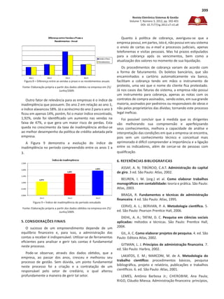 Revista Eletrônica Sistemas & Gestão
Volume 7, Número 3, 2012, pp. 392-401
DOI: 10.7177/sg.2012.v7.n3.a8
399
Figura 8 – Diferença entre as vendas a prazo e os recebimentos anuais
Fonte: Elaboração própria a partir dos dados obtidos na empresa em 25/
Junho/2009.
Outro fator de relevância para as empresas é o índice de
inadimplência que possuem. Do ano 2 em relação ao ano 1,
o índice alavancou 58%. Já o acréscimo do ano 2 para o ano 3
ficou em apenas 14%, porém, foi o maior índice encontrado,
1,92%, onde foi identificado um aumento nas vendas na
faixa de 47%, o que gera um maior risco de perdas. Esta
queda no crescimento da taxa de inadimplência atribui-se
ao melhor desempenho da política de crédito adotada pela
empresa.
A Figura 9 demonstra a evolução do índice de
inadimplência no período compreendido entre os anos 1 a
3.
Figura 9 – Índice de inadimplência do período estudado
Fonte: Elaboração própria a partir dos dados obtidos na empresa em 25/
Junho/2009.
5. CONSIDERAÇÕES FINAIS
O sucesso de um empreendimento depende de um
equilíbrio financeiro e, para isso, a administração das
contas a receber é indispensável. Utilizar-se de ferramentas
eficientes para analisar e gerir tais contas é fundamental
neste processo.
Pode-se observar, através dos dados obtidos, que a
empresa, ao passar dos anos, cresceu e melhorou seu
processo de gestão. Sem dúvida, um ponto fundamental
neste processo foi a criação e a contratação de um
responsável pelo setor de crediário, o qual alterou
profundamente a maneira de gerir tal setor.
Quanto à política de cobrança, averiguou-se que a
empresa possui, em partes, isto é, não possui em seu sistema
o envio de cartas ou e-mail e processos judiciais, apenas
telefonemas e visitas pessoais. Mas há prazos estipulados
para a cobrança após os vencimentos, bem como a
atualização dos valores no momento de sua liquidação.
Os procedimentos de cobrança variam de acordo com
a forma de faturamento. Os boletos bancários, que são
encaminhados a cartório automaticamente via banco,
facilitam a cobrança tendo em mãos o instrumento de
protesto, uma vez que o nome do cliente fica protestado.
Já nos casos das faturas do sistema, a empresa não possui
um instrumento para cobrança, apenas as notas com os
contratos de compra assinados, sendo estes, em sua grande
maioria, assinados por pedreiros ou responsáveis de obras e
não pelos proprietários das dívidas; tornando este processo
legal ineficaz.
Foi possível concluir que à medida que os dirigentes
vão melhorando sua compreensão e aperfeiçoando
seus conhecimentos, melhora a capacidade de análise e
interpretação das condições em que a empresa se encontra,
pois sem um conhecimento técnico e conceitual mais
aprimorado é difícil compreender a importância e a ligação
entre os indicadores, além de cercar-se de pessoas com
qualificação.
6. REFERÊNCIAS BIBLIOGRAFICAS
ASSAF, A. N; TIBÚRCIO, C.A.T. Administração do capital
de giro. 3 ed. São Paulo: Atlas, 2002.
BEUREN, I. M. (org.) et al. Como elaborar trabalhos
monográficos em contabilidade: teoria e prática. São Paulo:
Atlas, 2003.
BRAGA, R. Fundamentos e técnicas de administração
financeira. 4 ed. São Paulo: Atlas, 1995.
CERVO, A. L.; BERVIAN, P. A. Metodologia científica. 5.
ed. São Paulo: Pearson Prentice Hall, 2006.
DIEHL, A. A.; TATIM, D. C. Pesquisa em ciências sociais
aplicadas: métodos e técnicas. São Paulo: Prentice Hall,
2004.
GIL, A. C. Como elaborar projetos de pesquisa. 4. ed. São
Paulo: Editora Atlas, 2002.
GITMAN, L. J. Princípios de administração financeira. 7.
ed. São Paulo: Harbra, 2002.
LAKATOS, E. M.; MARCONI, M. de A. Metodologia do
trabalho científico: procedimentos básicos, pesquisa
bibliográfica, projeto e relatório, publicações e trabalhos
científicos. 6. ed. São Paulo: Atlas, 2001.
LEMES, Antônio Barbosa Jr.; CHEROBIM, Ana Paula;
RIGO, Cláudio Miessa. Administração financeira: princípios,
 