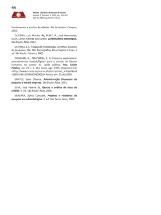 Revista Eletrônica Sistemas & Gestão
Volume 7, Número 3, 2012, pp. 392-401
DOI: 10.7177/sg.2012.v7.n3.a8
400
fundamentos e práticas brasileiras. Rio de Janeiro: Campus,
2002.
OLIVEIRA, Luís Martins de; PEREZ JR., José Hernandez;
SILVA, Carlos Alberto dos Santos. Controladoria estratégica.
São Paulo: Atlas, 2002.
OLIVEIRA, S. L. Tratado de metodologia científica: projetos
de pesquisas, TGI, TCC, Monografias, Dissertações e Teses. 2
ed. São Paulo: Pioneira, 2000.
PIOVESAN, A.; TEMPORINI, E. R. Pesquisa exploratória:
procedimentos metodológicos para o estudo de fatores
humanos no campo da saúde pública. Rev. Saúde
Pública, vol. 29 n. 4. São Paulo, ago. 1995. Disponível em
<http://www.scielo.br/scielo.php?script=sci_arttext&pid
=S0034-89101995000400010> Acesso em: 25.abr.2009.
SANTOS, Edno Oliveira. Administração financeira de
pequena e média empresa. São Paulo: Atlas, 2001.
SILVA, José Pereira da. Gestão e análise de risco de
crédito. 5. ed. São Paulo: Atlas, 2006.
VERGARA, Sylvia Constant. Projetos e relatórios de
pesquisa em administração. 3. ed. São Paulo: Atlas, 2000.
 