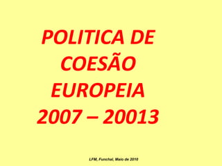 POLITICA DE COESÃO EUROPEIA 2007 – 20013 LFM, Funchal, Maio de 2010 