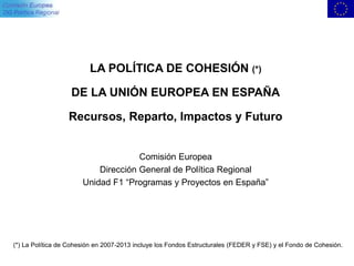 LA POLÍTICA DE COHESIÓN (*)
DE LA UNIÓN EUROPEA EN ESPAÑA
Recursos, Reparto, Impactos y Futuro
Comisión Europea
Dirección General de Política Regional
Unidad F1 “Programas y Proyectos en España”
(*) La Política de Cohesión en 2007-2013 incluye los Fondos Estructurales (FEDER y FSE) y el Fondo de Cohesión.
 
