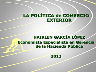 LA POLÍTICA de COMERCIO
EXTERIOR
HAIRLEN GARCÍA LÓPEZ
Economista Especialista en Gerencia
de la Hacienda Pública
2013
 