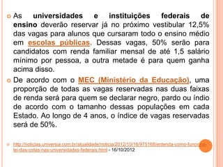  As universidades e instituições federais de
ensino deverão reservar já no próximo vestibular 12,5%
das vagas para alunos que cursaram todo o ensino médio
em escolas públicas. Dessas vagas, 50% serão para
candidatos com renda familiar mensal de até 1,5 salário
mínimo por pessoa, a outra metade é para quem ganha
acima disso.
 De acordo com o MEC (Ministério da Educação), uma
proporção de todas as vagas reservadas nas duas faixas
de renda será para quem se declarar negro, pardo ou índio
de acordo com o tamanho dessas populações em cada
Estado. Ao longo de 4 anos, o índice de vagas reservadas
será de 50%.
 http://noticias.universia.com.br/atualidade/noticia/2012/10/16/975168/entenda-como-funciona-
lei-das-cotas-nas-universidades-federais.html - 16/10/2012
 