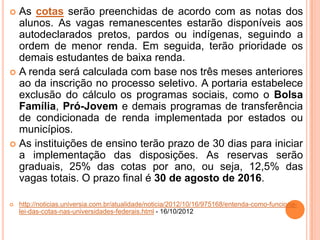  As cotas serão preenchidas de acordo com as notas dos
alunos. As vagas remanescentes estarão disponíveis aos
autodeclarados pretos, pardos ou indígenas, seguindo a
ordem de menor renda. Em seguida, terão prioridade os
demais estudantes de baixa renda.
 A renda será calculada com base nos três meses anteriores
ao da inscrição no processo seletivo. A portaria estabelece
exclusão do cálculo os programas sociais, como o Bolsa
Família, Pró-Jovem e demais programas de transferência
de condicionada de renda implementada por estados ou
municípios.
 As instituições de ensino terão prazo de 30 dias para iniciar
a implementação das disposições. As reservas serão
graduais, 25% das cotas por ano, ou seja, 12,5% das
vagas totais. O prazo final é 30 de agosto de 2016.
 http://noticias.universia.com.br/atualidade/noticia/2012/10/16/975168/entenda-como-funciona-
lei-das-cotas-nas-universidades-federais.html - 16/10/2012
 