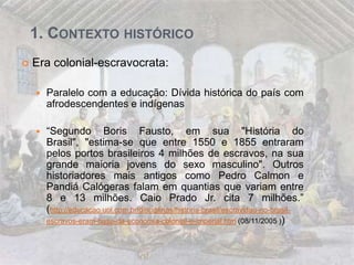 1. CONTEXTO HISTÓRICO
 Era colonial-escravocrata:
 Paralelo com a educação: Dívida histórica do país com
afrodescendentes e indígenas
 “Segundo Boris Fausto, em sua "História do
Brasil", "estima-se que entre 1550 e 1855 entraram
pelos portos brasileiros 4 milhões de escravos, na sua
grande maioria jovens do sexo masculino". Outros
historiadores mais antigos como Pedro Calmon e
Pandiá Calógeras falam em quantias que variam entre
8 e 13 milhões. Caio Prado Jr. cita 7 milhões.”
(http://educacao.uol.com.br/disciplinas/historia-brasil/escravidao-no-brasil-
escravos-eram-base-da-economia-colonial-e-imperial.htm (08/11/2005 ))
 