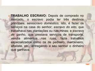  TRABALHO ESCRAVO: Depois de comprado no
mercado, o escravo podia ter três destinos
principais: serescravo doméstico, isto, é fazer os
serviços na casa do senhor; escravo do eito, que
trabalhava nas plantações ou nas minas; e escravo
de ganho, que prestava serviços de transporte,
vendia alimentos nas ruas, fazia trabalhos
especializados como os de pedreiro, marceneiro,
alfaitate, etc., entregando a seu senhor o dinheiro
que ganhava.
 