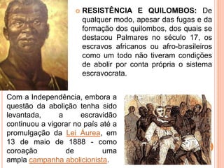  RESISTÊNCIA E QUILOMBOS: De
qualquer modo, apesar das fugas e da
formação dos quilombos, dos quais se
destacou Palmares no século 17, os
escravos africanos ou afro-brasileiros
como um todo não tiveram condições
de abolir por conta própria o sistema
escravocrata.
Com a Independência, embora a
questão da abolição tenha sido
levantada, a escravidão
continuou a vigorar no país até a
promulgação da Lei Áurea, em
13 de maio de 1888 - como
coroação de uma
ampla campanha abolicionista.
 